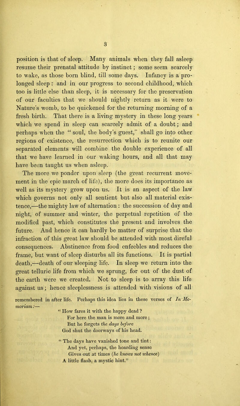 position is that of sleep. Many animals when they fall asleep resume their prenatal attitude by instinct; some seem scarcely to wake, as those bom blind, till some days. Infancy is a pro- longed sleep : and in our progress to second childhood, which too is little else than sleep, it is necessary for the preservation of our faculties that we should nightly return as it were to Nature’s womb, to be quickened for the returning morning of a fresh birth. That there is a living mystery in these long years which we spend in sleep can scarcely admit of a doubt; and perhaps when the “ soul, the body’s guest,” shall go into other regions of existence, the resurrection which is to reunite our separated elements will combine the double experience of all that we have learned in our waking hours, and all that may have been taught us when asleep. The more we ponder upon sleep (the great recurrent move- ment in the epic march of life), the more does its importance as well as its mystery grow upon us. It is an aspect of the law which governs not only all sentient but also all material exis- tence,—the mighty law of alternation : the succession of day and night, of summer and winter, the perpetual repetition of the modified past, which constitutes the present and involves the future. And hence it can hardly be matter of surprise that the infraction of this great law should be attended with most direful consequences. Abstinence from food enfeebles and reduces the frame, but want of sleep disturbs all its functions. It is partial death,—death of our sleeping life. In sleep we return into the great telluric life from which we sprung, for out of the dust of the earth were we created. Not to sleep is to array this life against us; hence sleeplessness is attended with visions of all remembered in after life. Perhaps this idea lies in these verses of In Me- moriam:— “ How fares it with the happy dead ? For here the man is more and more ; But he forgets the days before God shut the doorways of his head. “ The days have vanished tone and tint: And yet, perhaps, the hoarding sense Gives out at times (he knows not whence) A little flash, a mystic hint.”