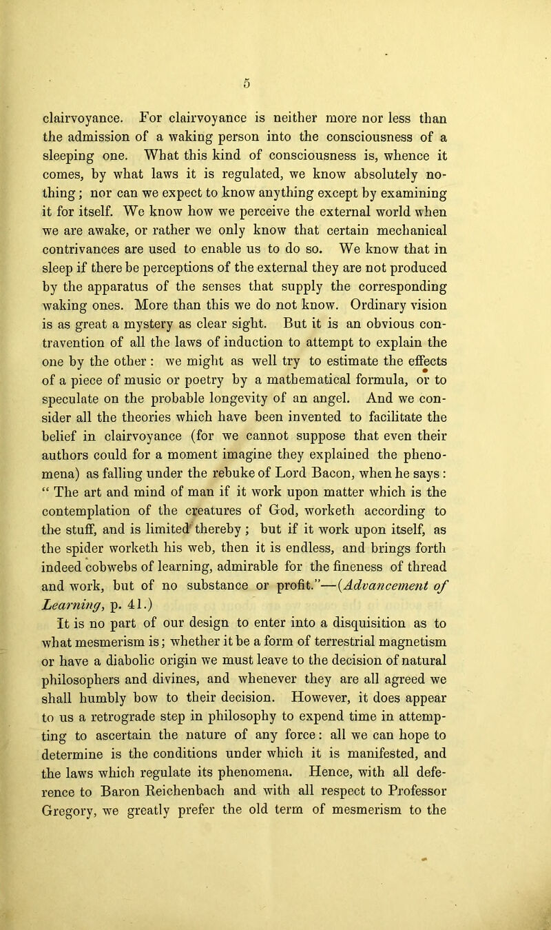 clairvoyance. For clairvoyance is neither more nor less than the admission of a waking person into the consciousness of a sleeping one. What this kind of consciousness is, whence it comes, by what laws it is regulated, we know absolutely no- thing ; nor can we expect to know anything except by examining it for itself. We know how we perceive the external world when we are awake, or rather we only know that certain mechanical contrivances are used to enable us to do so. We know that in sleep if there be perceptions of the external they are not produced by the apparatus of the senses that supply the corresponding waking ones. More than this we do not know. Ordinary vision is as great a mystery as clear sight. But it is an obvious con- travention of all the laws of induction to attempt to explain the one by the other : we might as well try to estimate the effects of a piece of music or poetry by a mathematical formula, or to speculate on the probable longevity of an angel. And we con- sider all the theories which have been invented to facilitate the belief in clairvoyance (for we cannot suppose that even their authors could for a moment imagine they explained the pheno- mena) as falling under the rebuke of Lord Bacon, when he says : “ The art and mind of man if it work upon matter which is the contemplation of the creatures of God, worketh according to the stuff, and is limited thereby ; but if it work upon itself, as the spider worketh his web, then it is endless, and brings forth indeed cobwebs of learning, admirable for the fineness of thread and work, but of no substance or profit.”—(Advancement of Learning, p. 41.) It is no part of our design to enter into a disquisition as to wbat mesmerism is; whether it be a form of terrestrial magnetism or have a diabolic origin we must leave to the decision of natural philosophers and divines, and whenever they are all agreed we shall humbly bow to their decision. However, it does appear to us a retrograde step in philosophy to expend time in attemp- ting to ascertain the nature of any force: all we can hope to determine is the conditions under which it is manifested, and the laws which regulate its phenomena. Hence, with all defe- rence to Baron Keichenbach and with all respect to Professor Gregory, we greatly prefer the old term of mesmerism to the