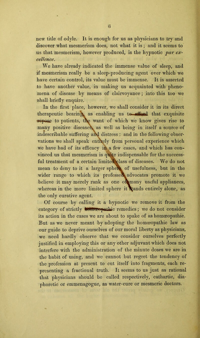 new title of odyle. It is enough for us as physicians to try and discover what mesmerism does, not what it is; and it seems to us that mesmerism, however produced, is the hypnotic par ex- cellence. We have already indicated the immense value of sleep, and if mesmerism really he a sleep-producing agent over which we have certain control, its value must he immense. It is asserted to have another value, in making us acquainted with pheno- mena of disease by means of clairvoyance; into this too we shall briefly enquire. In the first place, however, we shall consider it in its direct therapeutic bearing^ as enabling us tGfc~a&i*i£d that exquisite 'gepaae to patients, thg want of which we know gives rise to many positive diseases*. as well as being in itself a source of indescribable suffering and distress : and in the following obser- vations we shall speak entirely from personal experience which we have had of its efficacy in a few cases, and which has con- vinced us that mesmerism is quffe indispensable for the success- ful treatment of a certain limite»class of diseases. We do not mean to deny to it a larger sphe^ of usefulness, but in the wider range to which its professe\ advocates promote it we believe it may merely rank as one o\many useful appliances, whereas in the more limited sphere it stands entirely alone, as the only curative agent. Of course by calling it a hypnotic we remove it from the category of strictly IWUrePopeilaic remedies; we do not consider its action in the cases we are about to spake of as homoeopathic. But as we never meant by adopting the homoeopathic law as our guide to deprive ourselves of our moral liberty as physicians, we need hardly observe that we consider ourselves perfectly justified in employing this or any other adjuvant which does not interfere with the administration of the minute doses we are in the habit of using, and we cannot but regret the tendency of the profession at present to cut itself into fragments, each re- presenting a fractional truth. It seems to us just as rational that physicians should be called respectively, cathartic, dia- phoretic or emmenagogue, as water-cure or mesmeric doctors.