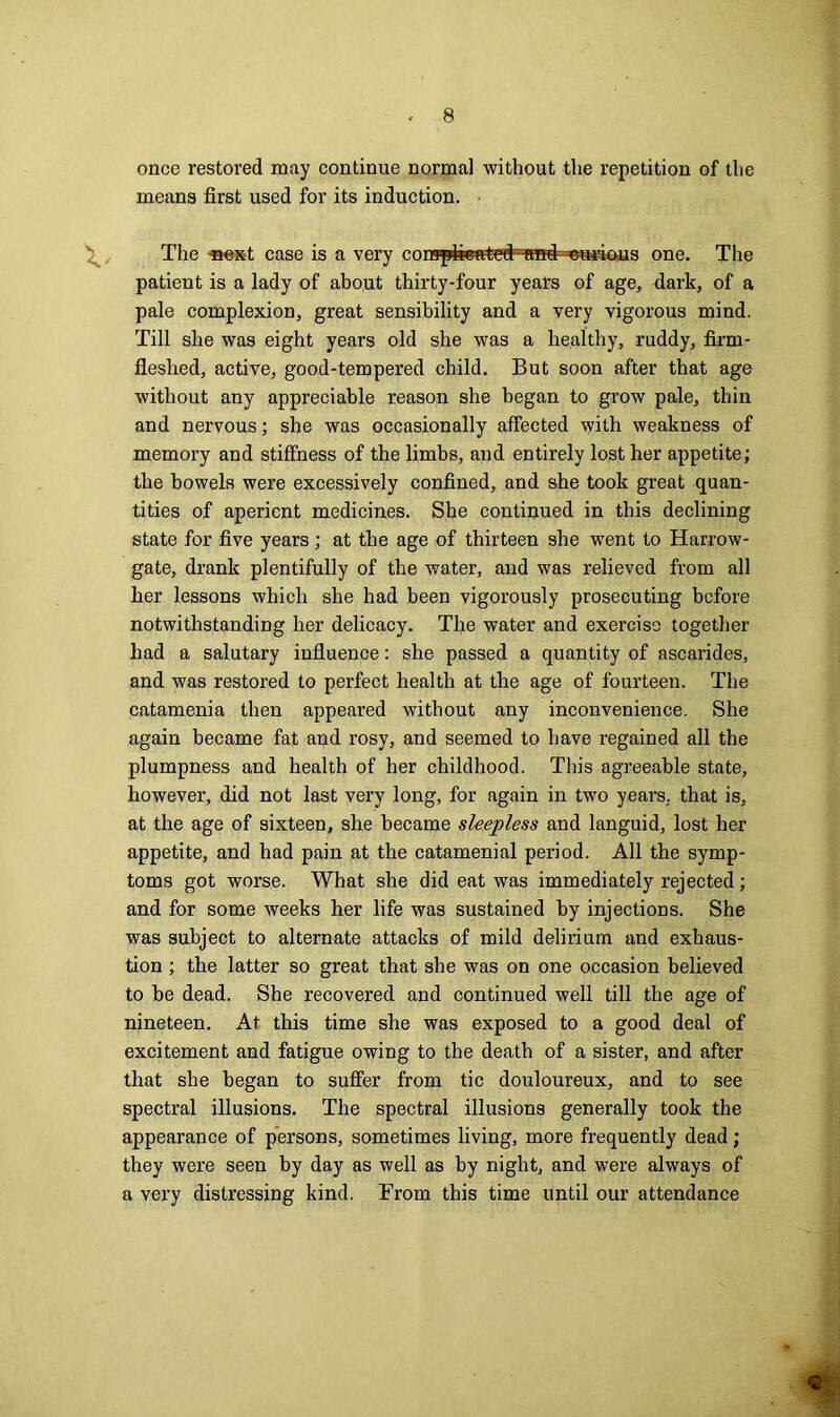 once restored may continue normal without the repetition of the means first used for its induction. The -next case is a very con^pfeestetNa^ ^curious one. The patient is a lady of about thirty-four years of age, dark, of a pale complexion, great sensibility and a very vigorous mind. Till she was eight years old she was a healthy, ruddy, firm- fleshed, active, good-tempered child. But soon after that age without any appreciable reason she began to grow pale, thin and nervous; she was occasionally affected with weakness of memory and stiffness of the limbs, and entirely lost her appetite; the bowels were excessively confined, and she took great quan- tities of aperient medicines. She continued in this declining state for five years; at the age of thirteen she went to Harrow- gate, drank plentifully of the water, and was relieved from all her lessons which she had been vigorously prosecuting before notwithstanding her delicacy. The water and exercise together had a salutary influence: she passed a quantity of ascarides, and was restored to perfect health at tlie age of fourteen. The catamenia then appeared without any inconvenience. She again became fat and rosy, and seemed to have regained all the plumpness and health of her childhood. This agreeable state, however, did not last very long, for again in two years, that is, at the age of sixteen, she became sleepless and languid, lost her appetite, and had pain at the catamenial period. All the symp- toms got worse. What she did eat was immediately rejected; and for some weeks her life was sustained by injections. She was subject to alternate attacks of mild delirium and exhaus- tion ; the latter so great that she was on one occasion believed to be dead. She recovered and continued well till the age of nineteen. At this time she was exposed to a good deal of excitement and fatigue owing to the death of a sister, and after that she began to suffer from tic douloureux, and to see spectral illusions. The spectral illusions generally took the appearance of persons, sometimes living, more frequently dead; they were seen by day as well as by night, and were always of a very distressing kind. From this time until our attendance