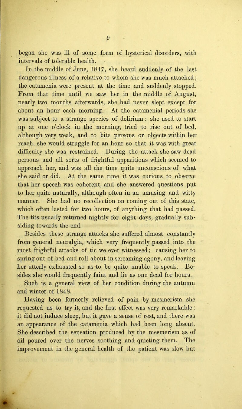 began she was ill of some form of hysterical disorders, with intervals of tolerable health. In the middle of June, 1847, she heard suddenly of the last dangerous illness of a relative to whom she was much attached; the catamenia were present at the time and suddenly stopped. From that time until we saw her in the middle of August, nearly two months afterwards, she had never slept except for about an hour each morning. At the catamenial periods she was subject to a strange species of delirium : she used to start up at one o’clock in the morning, tried to rise out of bed, although very weak, and to bite persons or objects within her reach, slie would struggle for an hour so that it was with great difficulty she was restrained. During the attack she saw dead persons and all sorts of frightful apparitions which seemed to approach her, and was all the time quite unconscious of what she said or did. At the same time it was curious to observe that her speech was coherent, and she answered questions put to her quite naturally, although often in an amusing and witty manner. She had no recollection on coming out of this state, which often lasted for two hours, of anything that had passed. The fits usually returned nightly for eight days, gradually sub- siding towards the end. Besides these strange attacks she suffered almost constantly from general neuralgia, which very frequently passed into the most frightful attacks of tic we ever witnessed; causing her to spring out of bed and roll about in screaming agony, and leaving her utterly exhausted so as to be quite unable to speak. Be- sides she would frequently faint and lie as one dead for hours. Such is a general view of her condition during the autumn and winter of 1848. Having been formerly relieved of pain by mesmerism she requested us to try it, and the first effect was very remarkable: it did not induce sleep, but it gave a sense of rest, and there was an appearance of the catamenia which had been long absent. She described the sensation produced by the mesmerism as of oil poured over the nerves soothing and quieting them. The improvement in the general health of the patient was slow but