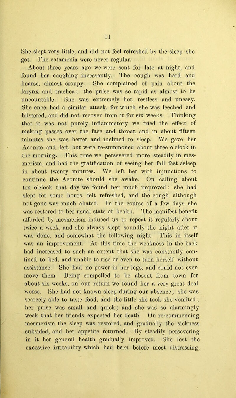 She slept very little, and did not feel refreshed by the sleep she got. The catamenia were never regular. About three years ago we were sent for late at night, and found her coughing incessantly. The cough was hard and hoarse, almost croupy. She complained of pain about the larynx and trachea; the pulse was so rapid as almost to be uncountable. She was extremely hot, restless and uneasy. She once had a similar attack, for which she was leeched and blistered, and did not recover from it for six weeks. Thinking that it was not purely inflammatory we tried the effect of making passes over the face and throat, and in about fifteen minutes she was better and inclined to sleep. We gave her Aconite and left, but were re-summoned about three o’clock in the morning. This time we persevered more steadily in mes- merism, and had the gratification of seeing her fall fast asleep in about twenty minutes. We left her with injunctions to continue the Aconite should she awake. On calling about ten o’clock that day we found her much improved: she had slept for some hours, felt refreshed, and the cough although not gone was much abated. In the course of a few days she was restored to her usual state of health. The manifest benefit afforded by mesmerism induced us to repeat it regularly about twice a week, and she always slept soundly the night after it was done, and somewhat the following night. This in itself was an improvement. At this time the weakness in the back had increased to such an extent that she was constantly con- fined to bed, and unable to rise or even to turn herself without assistance. She had no power in her legs, and could not even move them. Being compelled to be absent from town for about six weeks, on our return we found her a very great deal worse. She had not known sleep during our absence; she was scarcely able to taste food, and the little she took she vomited; her pulse was small and quick; and she was so alarmingly weak that her friends expected her death. On re-commencing mesmerism the sleep was restored, and gradually the sickness subsided, and her appetite returned. By steadily persevering in it her general health gradually improved. She lost the excessive irritability which had been before most distressing,