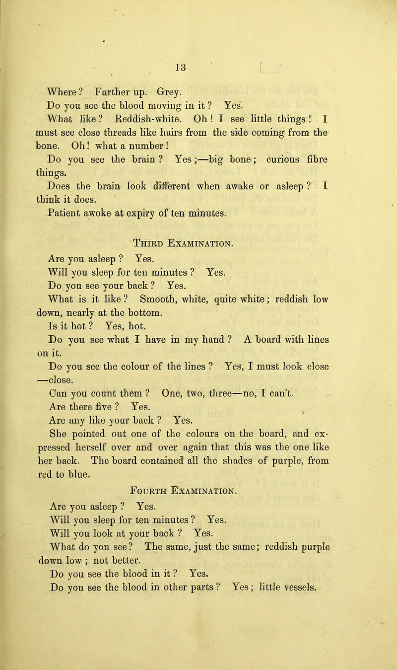 Where? Further up. Grey. Do you see the blood moving in it ? Yes. What like ? Reddish-white. Oh ! I see little things ! I must see close threads like hairs from the side coming from the bone. Oh! what a number! Do you see the brain ? Yes;—big bone; curious fibre things. Does the brain look different when awake or asleep ? I think it does. Patient awoke at expiry of ten minutes. Third Examination. Are you asleep ? Yes. Will you sleep for ten minutes ? Yes. Do you see your back ? Yes. What is it like ? Smooth, white, quite white; reddish low down, nearly at the bottom. Is it hot ? Yes, hot. Do you see what I have in my hand ? A board with lines on it. Do you see the colour of the lines ? Yes, I must look close —close. Can you count them ? One, two, three—no, I can’t. Are there five ? Yes. Are any like your back ? Yes. She pointed out one of the colours on the board, and ex- pressed herself over and over again that this was the one like her back. The board contained all the shades of purple, from red to blue. Fourth Examination. Are you asleep ? Yes. Will you sleep for ten minutes ? Yes. Will you look at your back ? Yes. What do you see? The same, just the same; reddish purple down low ; not better. Do you see the blood in it ? Yes. Do you see the blood in other parts ? Yes; little vessels.