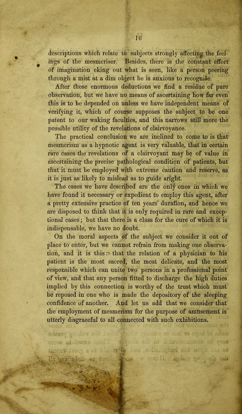 1G descriptions which relate to subjects strongly affecting the feel- ings of the mesmeriser. Besides, there is the constant effort of imagination eking out what is seen, like a person peering through a mist at a dim object he is anxious to recognise. After these enormous deductions we find a residue of pure observation, but we have no means of ascertaining how far even this is to be depended on unless we have independent means of verifying it, which of course supposes the subject to be one patent to our waking faculties, and this narrows still more the possible utility of the revelations of clairvoyance. The practical conclusion we are inclined to come to is that mesmerism as a hypnotic agent is very valuable, that in certain rare cases the revelations of a clairvoyant may be of value in ascertaining the precise pathological condition of patients, but that it must be employed with extreme caution and reserve, as it is just as likely to mislead as to guide aright. The cases we have described are the onlji ones in which we have found it necessary or expedient to employ this agent, after a pretty extensive practice of ten years’ duration, and hence we are disposed to think that it is only required in rare and excep- tional cases; but that there is a class for the cure of which it is indispensable, we have no doubt. On the moral aspects of the subject we consider it out of place to enter, but we cannot refrain from making one observa- tion, and it is this :s that the relation of a physician to his patient is the most sacred, the most delicate, and the most responsible which can unite two persons in a professional point of view, and that any person fitted to discharge the high duties implied by this connection is worthy of the trust which must be reposed in one who is made the depository of the sleeping confidence of another. And let us add that we consider that the employment of mesmerism for the purpose of amtisement is utterly disgraceful to all connected with such exhibitions. i J>