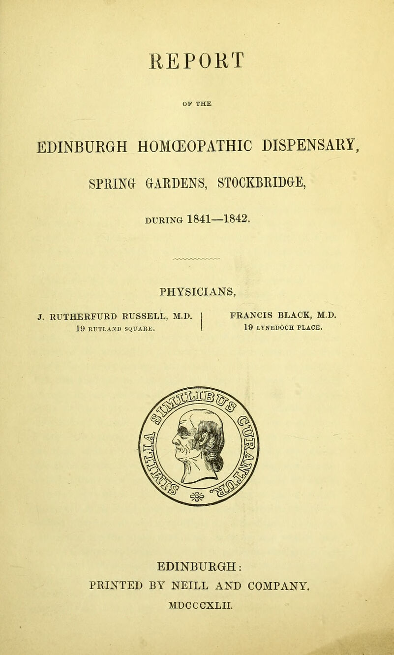 OF THE EDINBURGH HOMCEOPATHIC DISPENSARY, SPRING GARDENS, STOCKBRIDGE, during 1841—1842. PHYSICIANS, J. RUTHERFURD RUSSELL, M.D. j FRANCIS BLACK, M.D. 19 RUTLAND SQUARE. 1 19 LYNEDOCH PLACE. EDINBURGH: PRINTED BY NEILL AND COMPANY. MDCCCXLII.