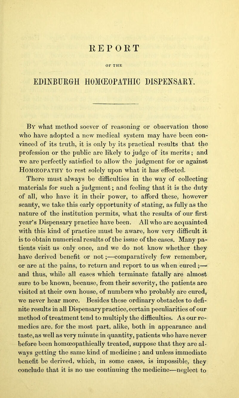 OF THE EDINBURGH HOMCEOPATHIC DISPENSARY. By what method soever of reasoning or observation those who have adopted a new medical system may have been con- vinced of its truth, it is only by its practical results that the profession or the public are likely to judge of its merits; and we are perfectly satisfied to allow the judgment for or against Homoeopathy to rest solely upon what it has effected. There must always be difficulties in the way of collecting materials for such a judgment; and feeling that it is the duty of all, who have it in their power, to afford these, however scanty, we take this early opportunity of stating, as fully as the nature of the institution permits, what the results of our first year’s Dispensary practice have been. All who are acquainted with this kind of practice must be aware, how very difficult it is to obtain numerical results of the issue of the cases. Many pa- tients visit us only once, and we do not know whether they have derived benefit or not;—comparatively few remember, or are at the pains, to return and report to us wh en cured;— and thus, while all cases which terminate fatally are almost sure to be known, because, from their severity, the patients are visited at their own house, of numbers who probably are cured, we never hear more. Besides these ordinary obstacles to defi- nite results in all Dispensary practice, certain peculiarities of our method of treatment tend to multiply the difficulties. A s our re- medies are, for the most part, alike, both in appearance and taste, as well as very minute in quantity, patients who have never before been homoeopathically treated, suppose that they are al- ways getting the same kind of medicine ; and unless immediate benefit be derived, which, in some cases, is impossible, they conclude that it is no use continuing the medicine—neglect to