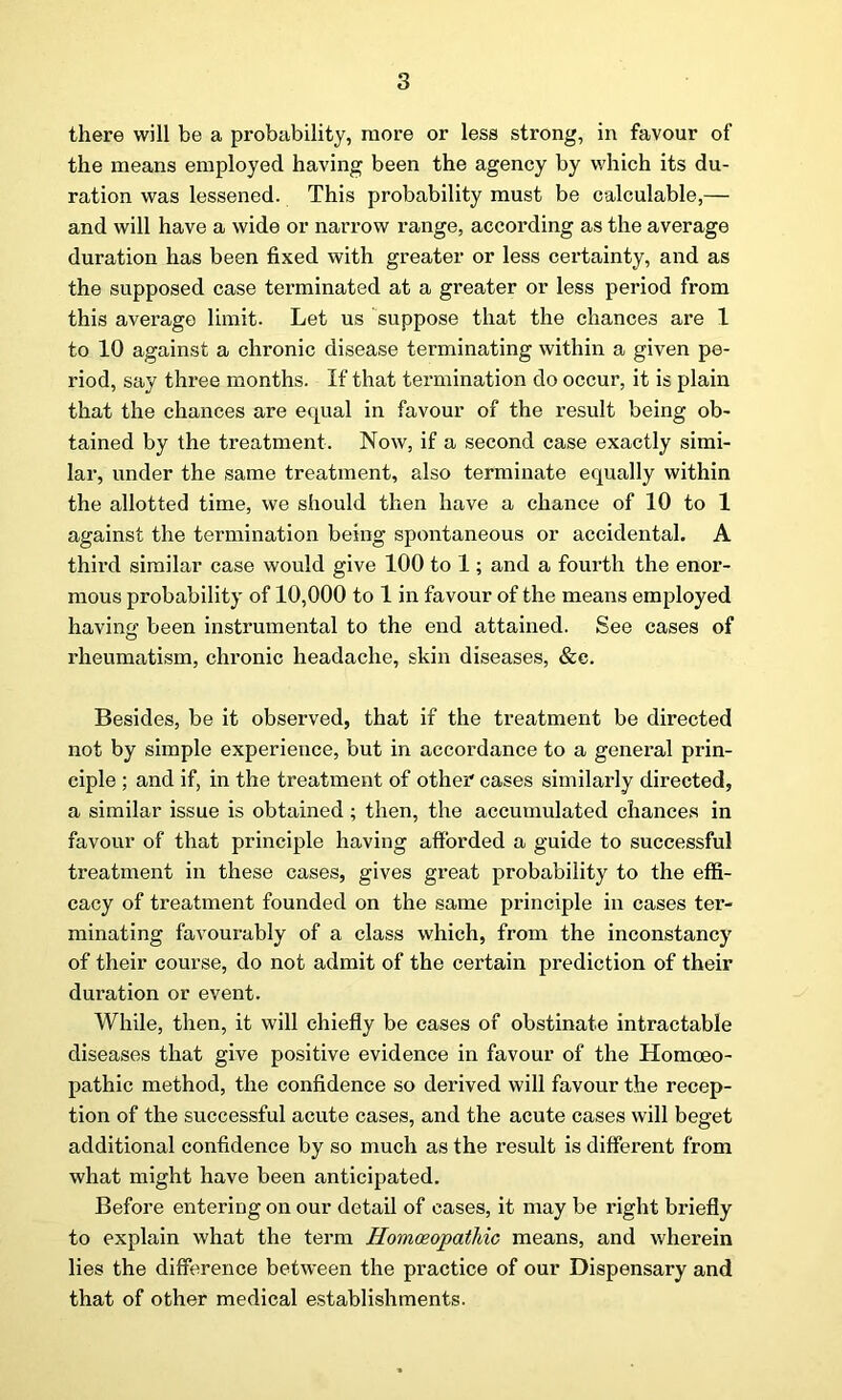 there will be a probability, more or less strong, in favour of the means employed having been the agency by which its du- ration was lessened. This probability must be calculable,— and will have a wide or narrow range, according as the average duration has been fixed with greater or less certainty, and as the supposed case terminated at a greater or less period from this average limit. Let us suppose that the chances are 1 to 10 against a chronic disease terminating within a given pe- riod, say three months. If that termination do occur, it is plain that the chances are equal in favour of the result being ob- tained by the treatment. Now, if a second case exactly simi- lar, under the same treatment, also terminate equally within the allotted time, we should then have a chance of 10 to 1 against the termination being spontaneous or accidental. A third similar case would give 100 to 1; and a fourth the enor- mous probability of 10,000 to 1 in favour of the means employed having been instrumental to the end attained. See cases of rheumatism, chronic headache, skin diseases, &e. Besides, be it observed, that if the treatment be directed not by simple experience, but in accordance to a general prin- ciple ; and if, in the treatment of other' cases similarly directed, a similar issue is obtained; then, the accumulated chances in favour of that principle having afforded a guide to successful treatment in these cases, gives great probability to the effi- cacy of treatment founded on the same principle in cases ter- minating favourably of a class which, from the inconstancy of their course, do not admit of the certain prediction of their duration or event. While, then, it will chiefly be cases of obstinate intractable diseases that give positive evidence in favour of the Homoeo- pathic method, the confidence so derived will favour the recep- tion of the successful acute cases, and the acute cases will beget additional confidence by so much as the result is different from what might have been anticipated. Before entering on our detail of cases, it may be right briefly to explain what the term Homoeopathic means, and wherein lies the difference between the practice of our Dispensary and that of other medical establishments.