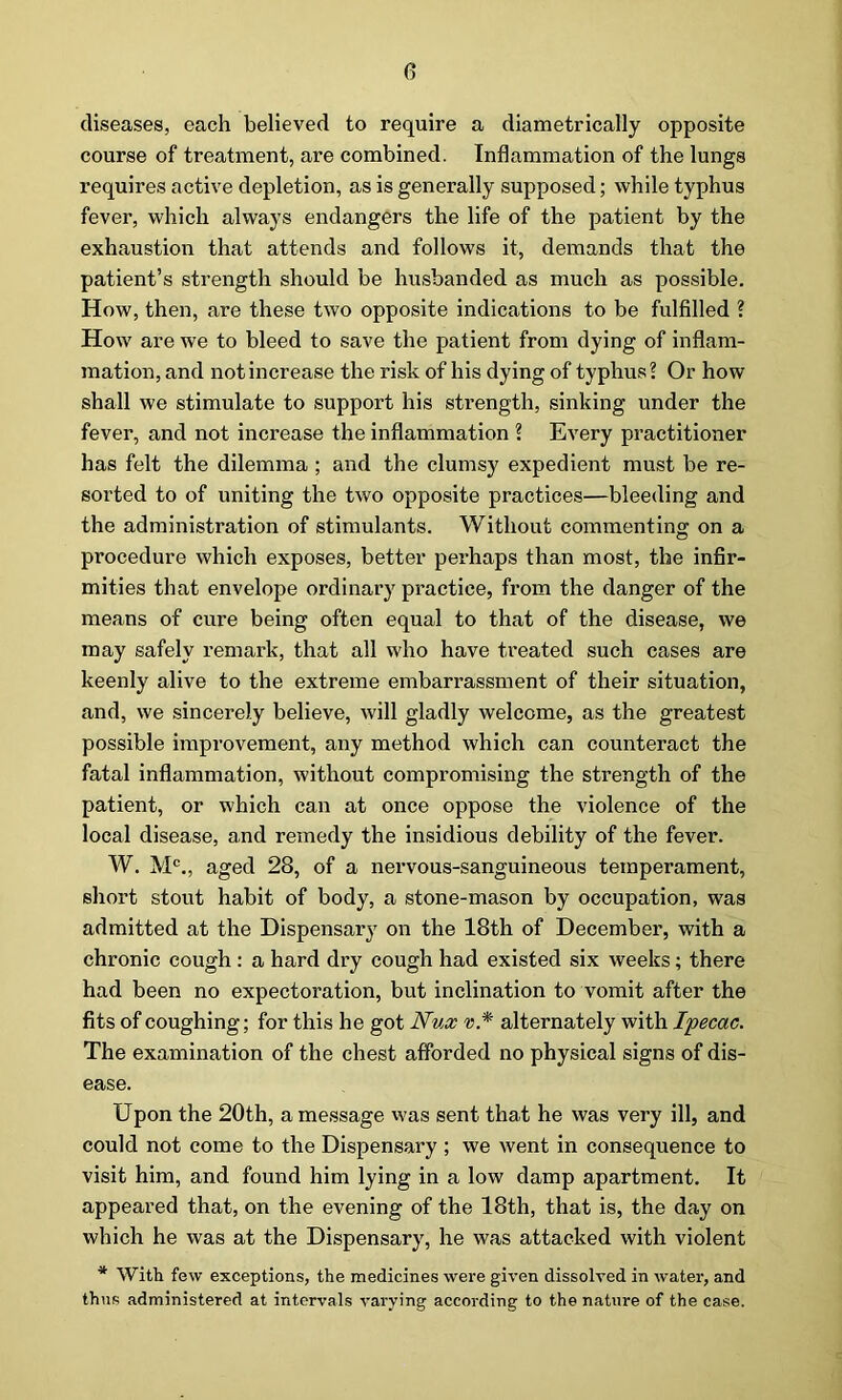 diseases, each believed to require a diametrically opposite course of treatment, are combined. Inflammation of the lungs requires active depletion, as is generally supposed; while typhus fever, which always endangers the life of the patient by the exhaustion that attends and follows it, demands that the patient’s strength should be husbanded as much as possible. How, then, are these two opposite indications to be fulfilled ? How are we to bleed to save the patient from dying of inflam- mation, and not increase the risk of his dying of typhus? Or how shall we stimulate to support his strength, sinking under the fever, and not increase the inflammation ? Every practitioner has felt the dilemma ; and the clumsy expedient must be re- sorted to of uniting the two opposite practices—bleeding and the administration of stimulants. Without commenting on a procedure which exposes, better perhaps than most, the infir- mities that envelope ordinary practice, from the danger of the means of cure being often equal to that of the disease, we may safely remark, that all who have treated such cases are keenly alive to the extreme embarrassment of their situation, and, we sincerely believe, will gladly welcome, as the greatest possible improvement, any method which can counteract the fatal inflammation, without compromising the strength of the patient, or which can at once oppose the violence of the local disease, and remedy the insidious debility of the fever. W. M0., aged 28, of a nervous-sanguineous temperament, short stout habit of body, a stone-mason by occupation, was admitted at the Dispensary on the 18th of December, with a chronic cough : a hard dry cough had existed six weeks; there had been no expectoration, but inclination to vomit after the fits of coughing; for this he got Nux v* alternately with Ipecac. The examination of the chest afforded no physical signs of dis- ease. Upon the 20th, a message was sent that he was very ill, and could not come to the Dispensary ; we went in consequence to visit him, and found him lying in a low damp apartment. It appeared that, on the evening of the 18th, that is, the day on which he was at the Dispensary, he was attacked with violent * With few exceptions, the medicines were given dissolved in water, and thus administered at intervals varying according to the nature of the case.