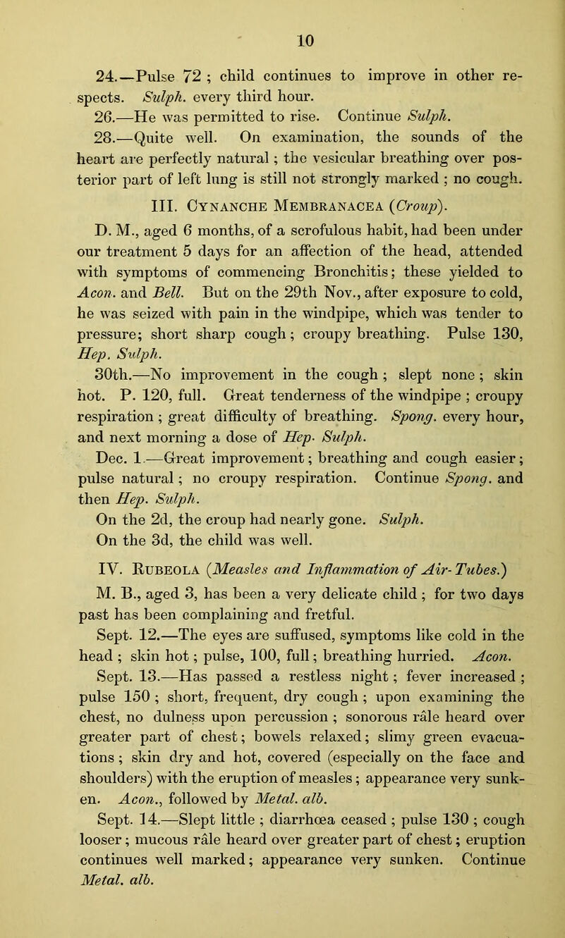 24.—Pulse 72 ; child continues to improve in other re- spects. Sulph. every third hour. 26.—He was permitted to rise. Continue Sulpli. 28.—Quite well. On examination, the sounds of the heart are perfectly natural; the vesicular breathing over pos- terior part of left lung is still not strongly marked ; no cough. III. Cynanche Membranacea {Croup). D. M., aged 6 months, of a scrofulous habit, had been under our treatment 5 days for an affection of the head, attended with symptoms of commencing Bronchitis; these yielded to Aeon, and Bell. But on the 29th Nov., after exposure to cold, he was seized with pain in the windpipe, which was tender to pressure; short sharp cough; croupy breathing. Pulse 130, Hep. Sulph. 30th.—No improvement in the cough ; slept none ; skin hot. P. 120, full. Great tenderness of the windpipe ; croupy respiration ; great difficulty of breathing. Spong. every hour, and next morning a dose of Hep■ Sulph. Dec. 1.—Great improvement; breathing and cough easier; pulse natural; no croupy respiration. Continue Spong. and then Hep. Sulph. On the 2d, the croup had nearly gone. Sulph. On the 3d, the child was well. IV. RUBEOLA (Measles and Inflammation of Air-Tubes?) M. B., aged 3, has been a very delicate child; for two days past has been complaining and fretful. Sept. 12.—The eyes are suffused, symptoms like cold in the head ; skin hot; pulse, 100, full; breathing hurried. Aeon. Sept. 13.—Has passed a restless night; fever increased ; pulse 150 ; short, frequent, dry cough ; upon examining the chest, no dulness upon percussion ; sonorous rale heard over greater part of chest; bowels relaxed; slimy green evacua- tions ; skin dry and hot, covered (especially on the face and shoulders) with the eruption of measles; appearance very sunk- en. Aeon., followed by Metal, alb. Sept. 14.—Slept little ; diarrhoea ceased ; pulse 130 ; cough looser; mucous rale heard over greater part of chest; eruption continues well marked; appearance very sunken. Continue Metal, alb.