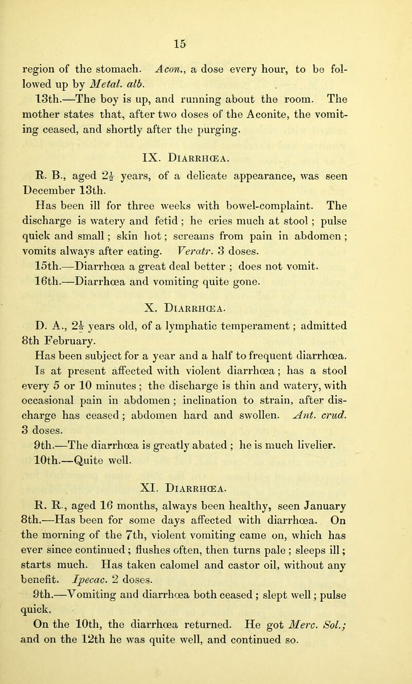 region of the stomach. Aeon., a dose every hour, to be fol- lowed up by Metal, alb. 13th.—The boy is up, and running about the room. The mother states that, after two doses of the Aconite, the vomit- ing ceased, and shortly after the purging. IX. Diarrhoea. R. B., aged 2-k years, of a delicate appearance, was seen December 13th. Has been ill for three weeks with bowel-complaint. The discharge is watery and fetid; he cries much at stool; pulse quick and small; skin hot; screams from pain in abdomen ; vomits always after eating. Veratr. 3 doses. 15th.—Diarrhoea a great deal better ; does not vomit. 16th.—Diarrhoea and vomiting quite gone. X. Diarrhoea. D. A., 2b years old, of a lymphatic temperament; admitted 8th February. Has been subject for a year and a half to frequent diarrhoea. Is at present affected with violent diarrhoea; has a stool every 5 or 10 minutes ; the discharge is thin and watery, with occasional pain in abdomen ; inclination to strain, after dis- charge has ceased ; abdomen hard and swollen. Ant. cruel. 3 doses. 9th.—The diarrhoea is greatly abated ; he is much livelier. 10th.—Quite well. XI. Diarrhoea. R. R., aged 16 months, always been healthy, seen January 8th.—Has been for some days affected with diarrhoea. On the morning of the 7th, violent vomiting came on, which has ever since continued; flushes often, then turns pale ; sleeps ill; starts much. Has taken calomel and castor oil, without any benefit. Ipecac. 2 doses. 9th.—Yomiting and diarrhoea both ceased ; slept well; pulse quick. On the 10th, the diarrhoea returned. He got Merc. Sol.; and on the 12th he was quite well, and continued so.