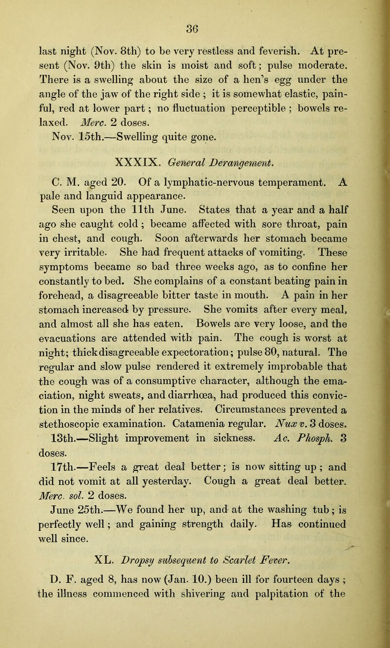 last night (Nov. 8th) to be very restless and feverish. At pre- sent (Nov. 9th) the skin is moist and soft; pulse moderate. There is a swelling about the size of a hen’s egg under the angle of the jaw of the right side ; it is somewhat elastic, pain- ful, red at lower part; no fluctuation perceptible ; bowels re- laxed. Merc. 2 doses. Nov. 15th.—Swelling quite gone. XXXIX. General Derangement. C. M. aged 20. Of a lymphatic-nervous temperament. A pale and languid appearance. Seen upon the 11th June. States that a year and a half ago she caught cold; became affected with sore throat, pain in chest, and cough. Soon afterwards her stomach became very irritable. She had frequent attacks of vomiting. These symptoms became so bad three weeks ago, as to confine her constantly to bed. She complains of a constant beating pain in forehead, a disagreeable bitter taste in mouth. A pain in her stomach increased by pressure. She vomits after every meal, and almost all she has eaten. Bowels are very loose, and the evacuations are attended with pain. The cough is worst at night; thick disagreeable expectoration; pulse 80, natural. The regular and slow pulse rendered it extremely improbable that the cough was of a consumptive character, although the ema- ciation, night sweats, and diarrhoea, had produced this convic- tion in the minds of her relatives. Circumstances prevented a stethoscopic examination. Catamenia regular. Nux v. 3 doses. 13th.—Slight improvement in sickness. Ac. Phosph. 3 doses. 17th.—Feels a great deal better; is now sitting up ; and did not vomit at all yesterday. Cough a great deal better. Merc. sol. 2 doses. June 25th.—We found her up, and at the washing tub; is perfectly well; and gaining strength daily. Has continued well since. XL. Dropsy subsequent to Scarlet Fever. D. F. aged 8, has now (Jan. 10.) been ill for fourteen days ; the illness commenced with shivering and palpitation of the