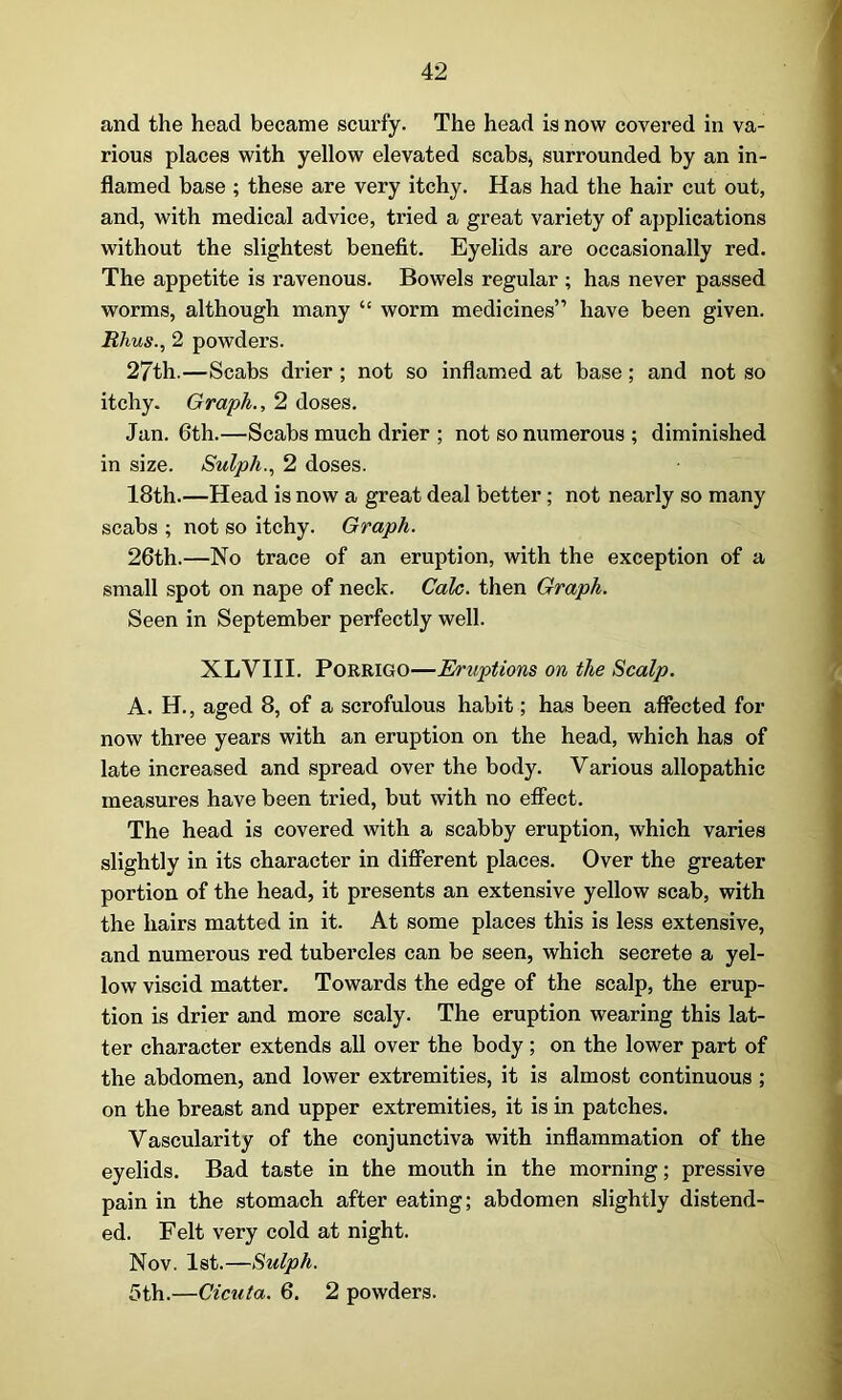 and the head became scurfy. The head is now covered in va- rious places with yellow elevated scabs, surrounded by an in- flamed base ; these are very itchy. Has had the hair cut out, and, with medical advice, tried a great variety of applications without the slightest benefit. Eyelids are occasionally red. The appetite is ravenous. Bowels regular ; has never passed worms, although many “ worm medicines” have been given. Rhus., 2 powders. 27th.—Scabs drier; not so inflamed at base; and not so itchy. Graph., 2 doses. Jan. 6th.—Scabs much drier ; not so numerous ; diminished in size. Sulph., 2 doses. 18th.—Head is now a great deal better; not nearly so many scabs ; not so itchy. Graph. 26th.—No trace of an eruption, with the exception of a small spot on nape of neck. Calc, then Graph. Seen in September perfectly well. XLVIII. Porrigo—Eruptions on the Scalp. A. H., aged 8, of a scrofulous habit; has been affected for now three years with an eruption on the head, which has of late increased and spread over the body. Various allopathic measures have been tried, but with no effect. The head is covered with a scabby eruption, which varies slightly in its character in different places. Over the greater portion of the head, it presents an extensive yellow scab, with the hairs matted in it. At some places this is less extensive, and numerous red tubercles can be seen, which secrete a yel- low viscid matter. Towards the edge of the scalp, the erup- tion is drier and more scaly. The eruption wearing this lat- ter character extends all over the body; on the lower part of the abdomen, and lower extremities, it is almost continuous ; on the breast and upper extremities, it is in patches. Vascularity of the conjunctiva with inflammation of the eyelids. Bad taste in the mouth in the morning; pressive pain in the stomach after eating; abdomen slightly distend- ed. Felt very cold at night. Nov. 1st.—Sulph. 5th.—Cicuta. 6. 2 powders.