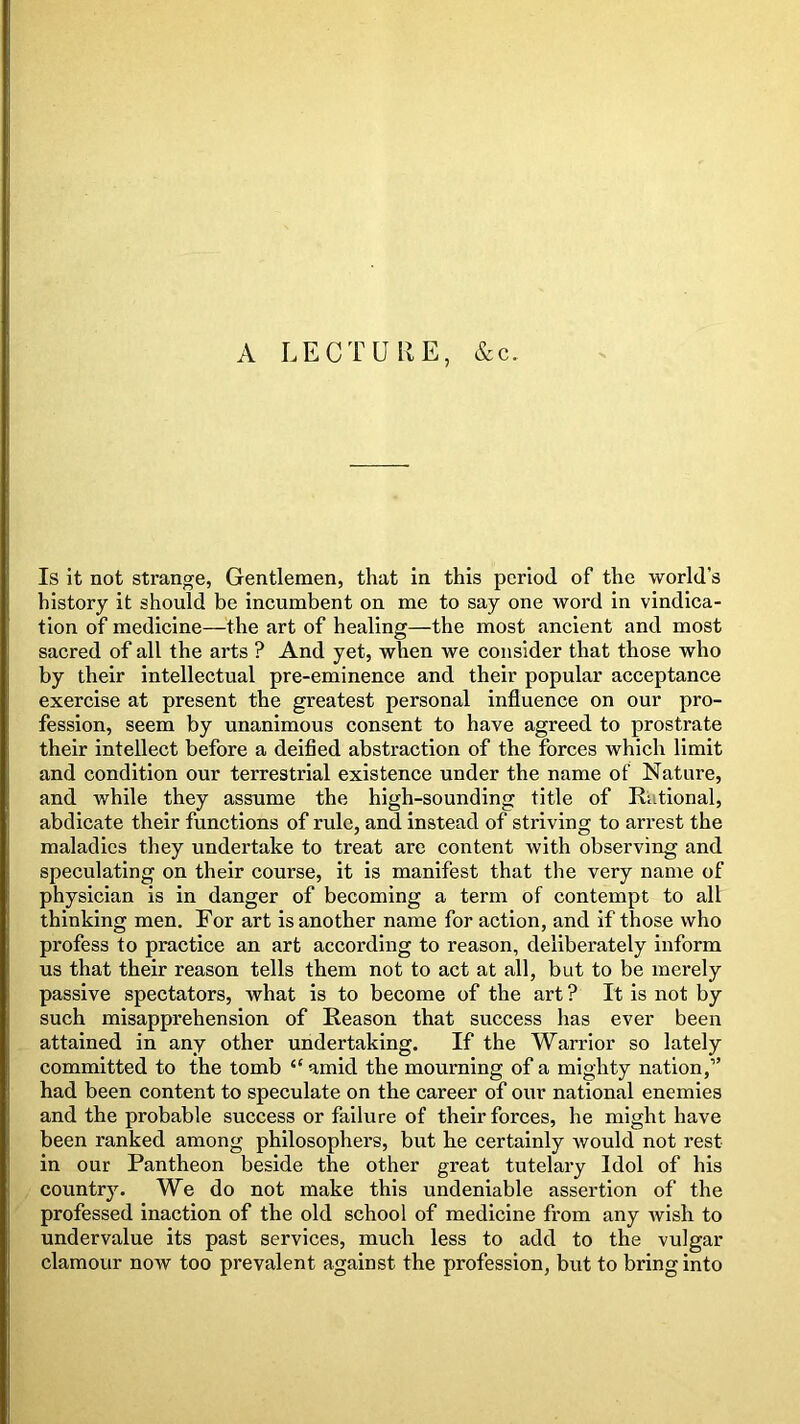 A LECTURE, &c. Is it not strange, Gentlemen, that in this period of the world’s history it should be incumbent on me to say one word in vindica- tion of medicine—the art of healing—the most ancient and most sacred of all the arts ? And yet, when we consider that those who by their intellectual pre-eminence and their popular acceptance exercise at present the greatest personal influence on our pro- fession, seem by unanimous consent to have agreed to prostrate their intellect before a deified abstraction of the forces which limit and condition our terrestrial existence under the name of Nature, and while they assume the high-sounding title of Rational, abdicate their functions of rule, and instead of striving to arrest the maladies they undertake to treat are content with observing and speculating on their course, it is manifest that the very name of physician is in danger of becoming a term of contempt to all thinking men. For art is another name for action, and if those who profess to practice an art according to reason, deliberately inform us that their reason tells them not to act at all, but to be merely passive spectators, what is to become of the art? It is not by such misapprehension of Reason that success has ever been attained in any other undertaking. If the Warrior so lately committed to the tomb “ amid the mourning of a mighty nation,” had been content to speculate on the career of our national enemies and the probable success or failure of their forces, he might have been ranked among philosophers, but he certainly Avould not rest in our Pantheon beside the other great tutelary Idol of his county. We do not make this undeniable assertion of the professed inaction of the old school of medicine from any wish to undervalue its past services, much less to add to the vulgar clamour now too prevalent against the profession, but to bring into