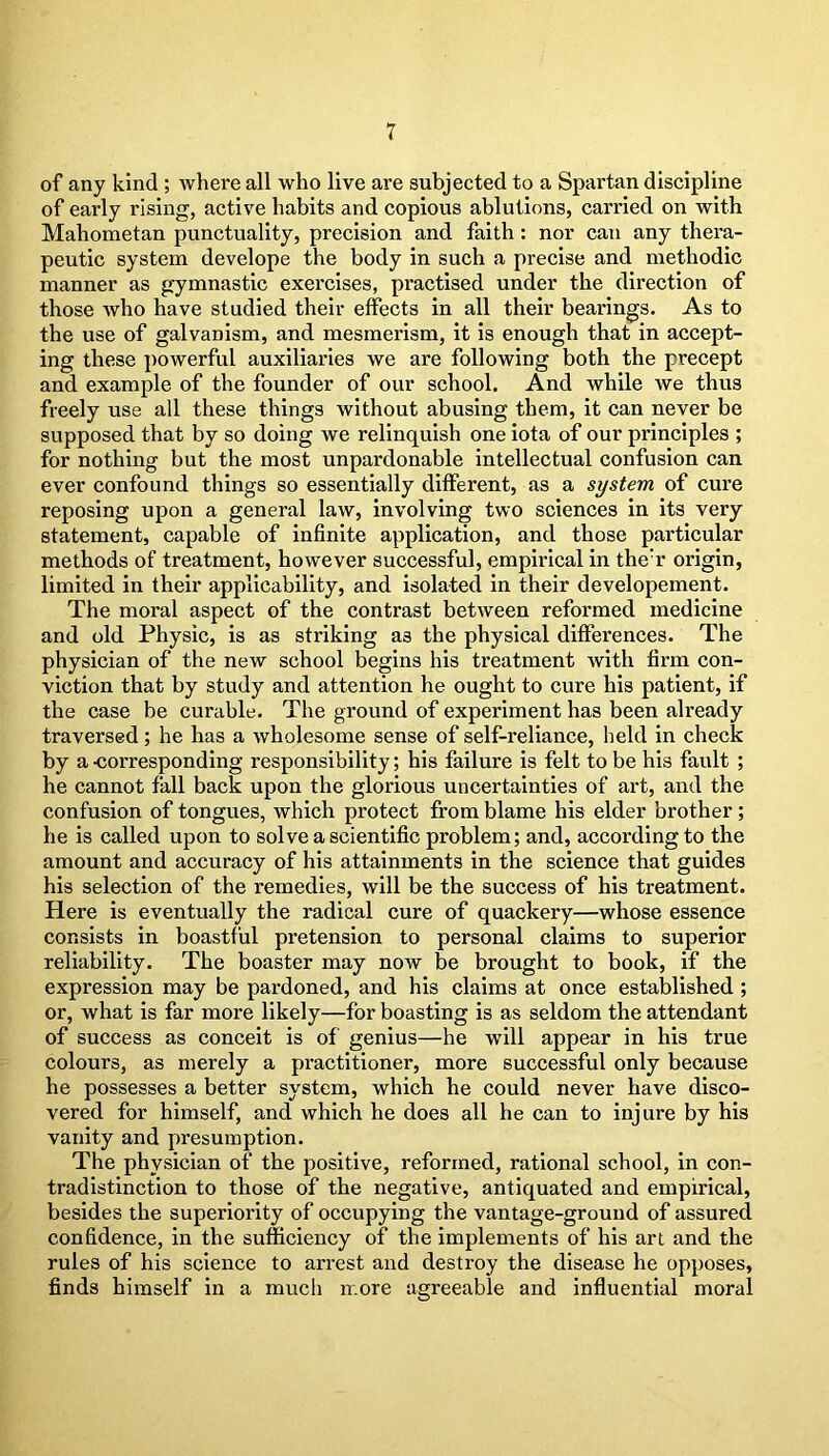 of any kind ; where all who live are subjected to a Spartan discipline of early rising, active habits and copious ablutions, carried on with Mahometan punctuality, precision and faith: nor can any thera- peutic system develope the body in such a precise and methodic manner as gymnastic exercises, practised under the direction of those who have studied their effects in all their bearings. As to the use of galvanism, and mesmerism, it is enough that in accept- ing these powerful auxiliaries we are following both the precept and example of the founder of our school. And while we thus freely use all these things without abusing them, it can never be supposed that by so doing we relinquish one iota of our principles ; for nothing but the most unpardonable intellectual confusion can ever confound things so essentially different, as a system of cure reposing upon a general law, involving two sciences in its very statement, capable of infinite application, and those particular methods of treatment, however successful, empirical in the;r origin, limited in their applicability, and isolated in their developement. The moral aspect of the contrast between reformed medicine and old Physic, is as striking a3 the physical differences. The physician of the new school begins his treatment with firm con- viction that by study and attention he ought to cure his patient, if the case be curable. The ground of experiment has been already traversed; he has a wholesome sense of self-reliance, held in check by a-corresponding responsibility; his failure is felt to be his fault ; he cannot fall back upon the glorious uncertainties of art, and the confusion of tongues, which protect from blame his elder brother; he is called upon to solve a scientific problem; and, according to the amount and accuracy of his attainments in the science that guides his selection of the remedies, will be the success of his treatment. Here is eventually the radical cure of quackery—whose essence consists in boastful pretension to personal claims to superior reliability. The boaster may now be brought to book, if the expression may be pardoned, and his claims at once established ; or, what is far more likely—for boasting is as seldom the attendant of success as conceit is of genius—he will appear in his true colours, as merely a practitioner, more successful only because he possesses a better system, which he could never have disco- vered for himself, and which he does all he can to injure by his vanity and presumption. The physician of the positive, reformed, rational school, in con- tradistinction to those of the negative, antiquated and empirical, besides the superiority of occupying the vantage-ground of assured confidence, in the sufficiency of the implements of his art and the rules of his science to arrest and destroy the disease he opposes, finds himself in a much more agreeable and influential moral