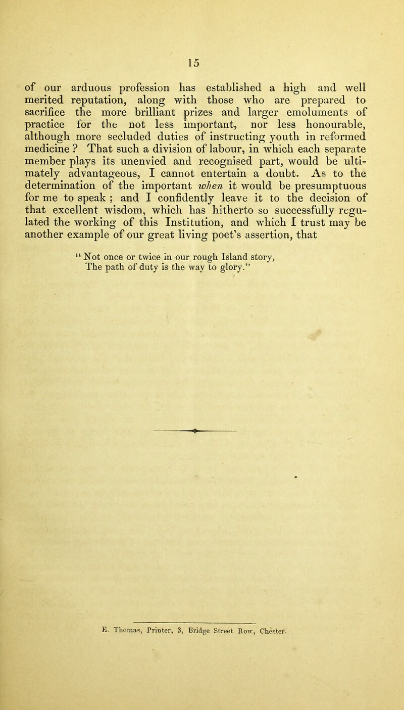 of our arduous profession has established a high and well merited reputation, along with those who are prepared to sacrifice the more brilliant prizes and larger emoluments of practice for the not less important, nor less honourable, although more secluded duties of instructing youth in reformed medicine ? That such a division of labour, in which each separate member plays its unenvied and recognised part, would be ulti- mately advantageous, I cannot entertain a doubt. As to the determination of the important when it would be presumptuous for me to speak ; and I confidently leave it to the decision of that excellent wisdom, which has hitherto so successfully regu- lated the working of this Institution, and which I trust may be another example of our great living poet’s assertion, that “Not once or twice in our rough Island story, The path of duty is the way to glory.” E. Thomas, Printer, 3, Bridge Street Row, Chester.