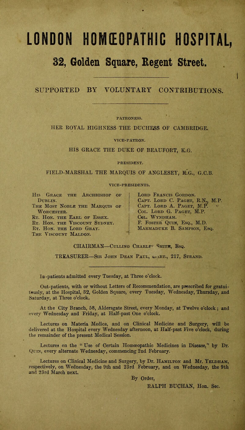 LONDON HOMEOPATHIC HOSPITAL, 32, Golden Square, Regent Street. SUPPORTED BY VOLUNTARY CONTRIBUTIONS. PATRONESS. HER ROYAL HIGHNESS THE DUCHESS OF CAMBRIDGE. VICE-PATRON. HIS GRACE THE DUKE OF BEAUFORT, K.G. PRESIDENT. FIELD-MARSHAL THE MARQUIS OF ANGLESEY, K.'g., G.C.B. VICE-PRESIDENTS. His Grace the Archbishop of Dublin. The Most Noble the Marquis of Worcester. Rt. Hon. the Earl of Essex. Rt. Hon. the Yiscount Sydney. Rt. Hon. the Lord Gray. The Viscount Maldon. Lord Francis Gordon. Capt. Lord C. Paget, R.N., M.P. Capt. Lord A. Paget, M.R v Col. Lord G. Paget, M.P. Col. Wyndham. F: Foster Quin, Esq., M.D. Marmaduke B. Sampson, Esq. CHAIRMAN—Culling Charlf1- Smith, Esq. TREASURER—Sir John Dean Paul, u..xrt., 217, Strand. In-patients admitted every Tuesday, at Three o’clock. Out-patients, with or without Letters of Recommendation, are prescribed for gratui- teusly, at the Hospital, 32, Golden Square, every Tuesday, Wednesday, Thursday, and Saturday, at Three o’clock. At the City Branch, 58, Aldersgate Street, every Monday, at Twelve o’clock ; and every Wednesday and Friday, at Half-past One o’clock. Lectures on Materia Medica, and on Clinical Medicine and Surgery, will be delivered at the Hospital every Wednesday afternoon, at Half-past Five o’clock, during the remainder of the present Medical Session. Lectures on the “ Use of Certain Homoeopathic Medicines in Disease,” by Dr. Quin, every alternate Wednesday, commencing 2nd February. Lectures on Clinical Medicine and Surgery, by Dr. Hamilton and Mr. Yeldham, respectively, on Wednesday, the 9th and 23rd February, and on Wednesday, the 9th and 23rd March next. By Order, RALPH BUCHAN, Hon. Sec.