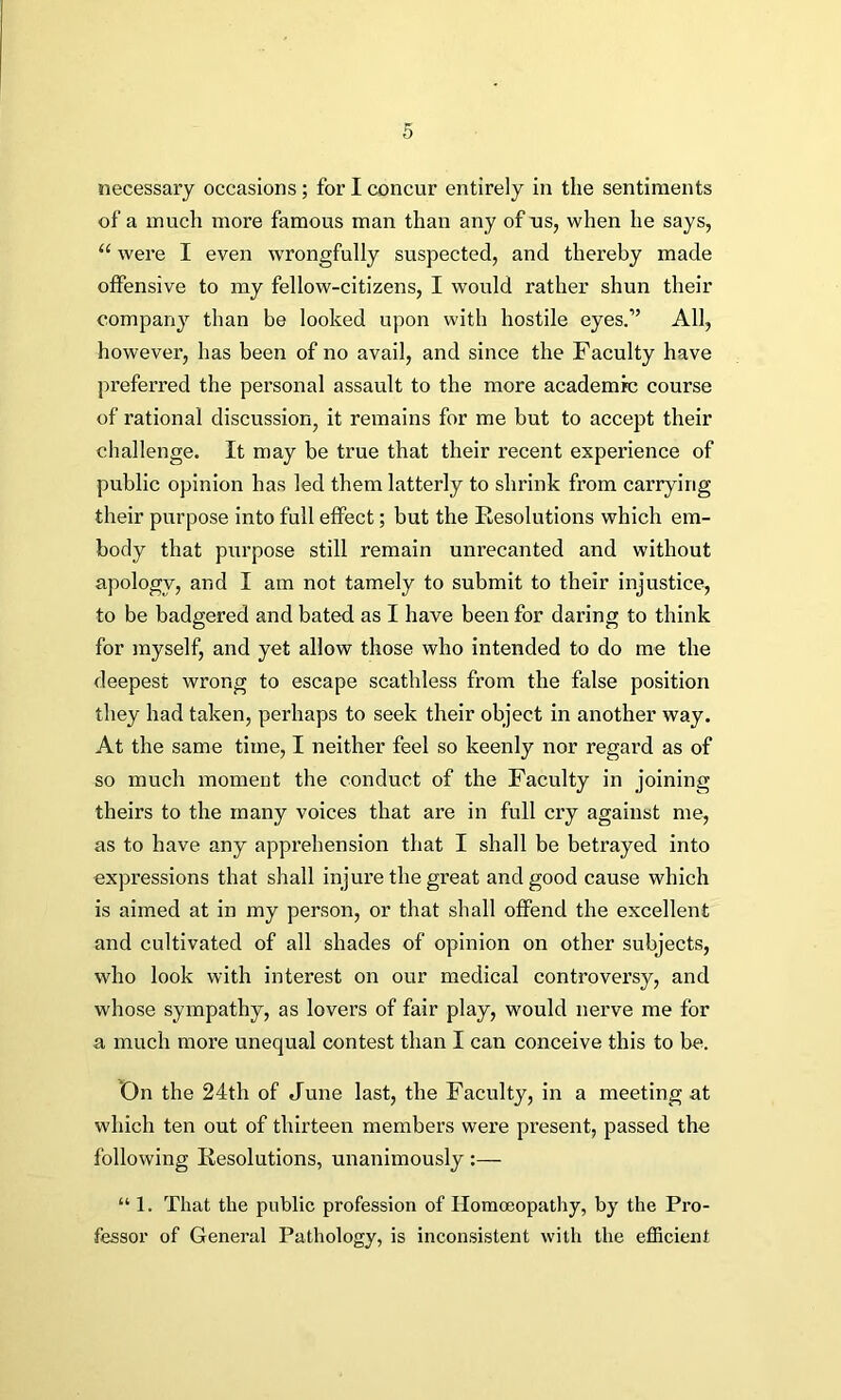 necessary occasions; for I concur entirely in the sentiments of a much more famous man than any of us, when he says, “ were I even wrongfully suspected, and thereby made offensive to my fellow-citizens, I would rather shun their company than be looked upon with hostile eyes.” All, however, has been of no avail, and since the Faculty have preferred the personal assault to the more academic course of rational discussion, it remains for me but to accept their challenge. It may be true that their recent experience of public opinion has led them latterly to shrink from carrying their purpose into full effect; but the Resolutions which em- body that purpose still remain unrecanted and without apology, and I am not tamely to submit to their injustice, to be badgered and bated as I have been for daring to think for myself, and yet allow those who intended to do me the deepest wrong to escape scathless from the false position they had taken, perhaps to seek their object in another way. At the same time, I neither feel so keenly nor regard as of so much moment the conduct of the Faculty in joining theirs to the many voices that are in full cry against me, as to have any apprehension that I shall be betrayed into expressions that shall injure the great and good cause which is aimed at in my person, or that shall offend the excellent and cultivated of all shades of opinion on other subjects, who look with interest on our medical controversy, and whose sympathy, as lovers of fair play, would nerve me for a much more unequal contest than I can conceive this to be. On the 24th of June last, the Faculty, in a meeting at which ten out of thirteen members were present, passed the following Resolutions, unanimously :— “ 1. That the public profession of Homoeopathy, by the Pro- fessor of General Pathology, is inconsistent with the efficient