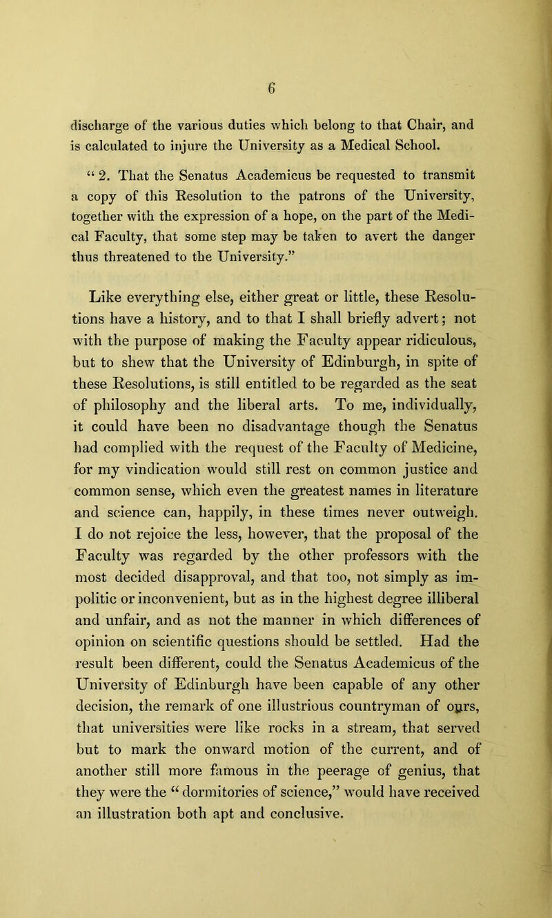 discharge of the various duties which belong to that Chair, and is calculated to injure the University as a Medical School. “ 2. That the Senatus Academicus be requested to transmit a copy of this Resolution to the patrons of the University, together with the expression of a hope, on the part of the Medi- cal Faculty, that some step may be taken to avert the danger thus threatened to the University.” Like everything else, either great or little, these Resolu- tions have a history, and to that I shall briefly advert; not with the purpose of making the Faculty appear ridiculous, but to shew that the University of Edinburgh, in spite of these Resolutions, is still entitled to be regarded as the seat of philosophy and the liberal arts. To me, individually, it could have been no disadvantage though the Senatus had complied with the request of the Faculty of Medicine, for my vindication would still rest on common justice and common sense, which even the greatest names in literature and science can, happily, in these times never outweigh. I do not rejoice the less, however, that the proposal of the Faculty was regarded by the other professors with the most decided disapproval, and that too, not simply as im- politic or inconvenient, but as in the highest degree illiberal and unfair, and as not the manner in which differences of opinion on scientific questions should be settled. Had the result been different, could the Senatus Academicus of the University of Edinburgh have been capable of any other decision, the remark of one illustrious countryman of o^rs, that universities wrere like rocks in a stream, that served but to mark the onward motion of the current, and of another still more famous in the peerage of genius, that they were the 11 dormitories of science,” would have received an illustration both apt and conclusive.