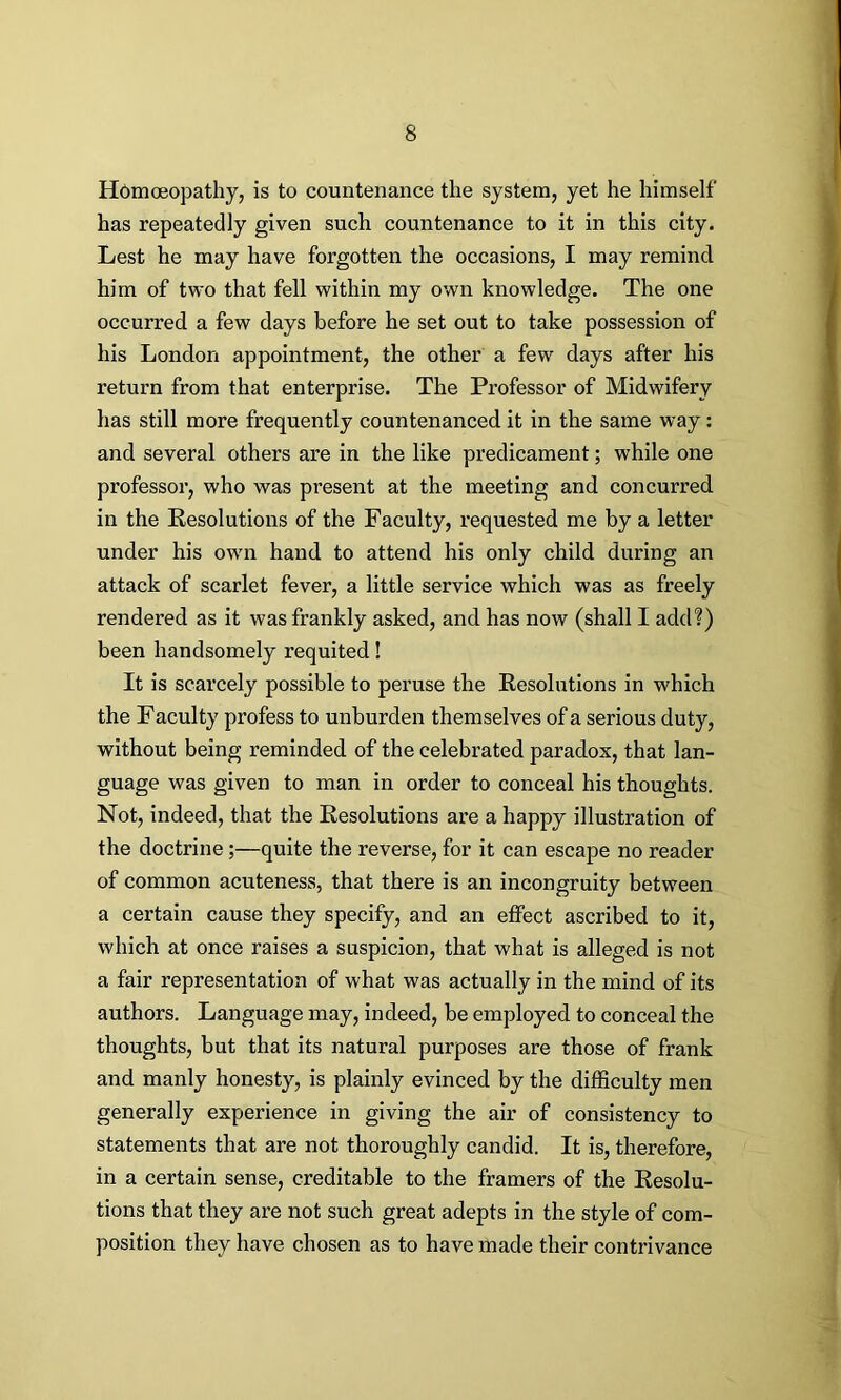 Homoeopathy, is to countenance the system, yet he himself' has repeatedly given such countenance to it in this city. Lest he may have forgotten the occasions, I may remind him of two that fell within my own knowledge. The one occurred a few days before he set out to take possession of his London appointment, the other a few days after his return from that enterprise. The Professor of Midwifery has still more frequently countenanced it in the same way: and several others are in the like predicament; while one professor, who was present at the meeting and concurred in the Resolutions of the Faculty, requested me by a letter under his own hand to attend his only child during an attack of scarlet fever, a little service which was as freely rendered as it was frankly asked, and has now (shall I add?) been handsomely requited! It is scarcely possible to peruse the Resolutions in which the Facuity profess to unburden themselves of a serious duty, without being reminded of the celebrated paradox, that lan- guage was given to man in order to conceal his thoughts. Not, indeed, that the Resolutions are a happy illustration of the doctrine;—quite the reverse, for it can escape no reader of common acuteness, that there is an incongruity between a certain cause they specify, and an effect ascribed to it, which at once raises a suspicion, that what is alleged is not a fair representation of what was actually in the mind of its authors. Language may, indeed, be employed to conceal the thoughts, but that its natural purposes are those of frank and manly honesty, is plainly evinced by the difficulty men generally experience in giving the air of consistency to statements that are not thoroughly candid. It is, therefore, in a certain sense, creditable to the framers of the Resolu- tions that they are not such great adepts in the style of com- position they have chosen as to have made their contrivance