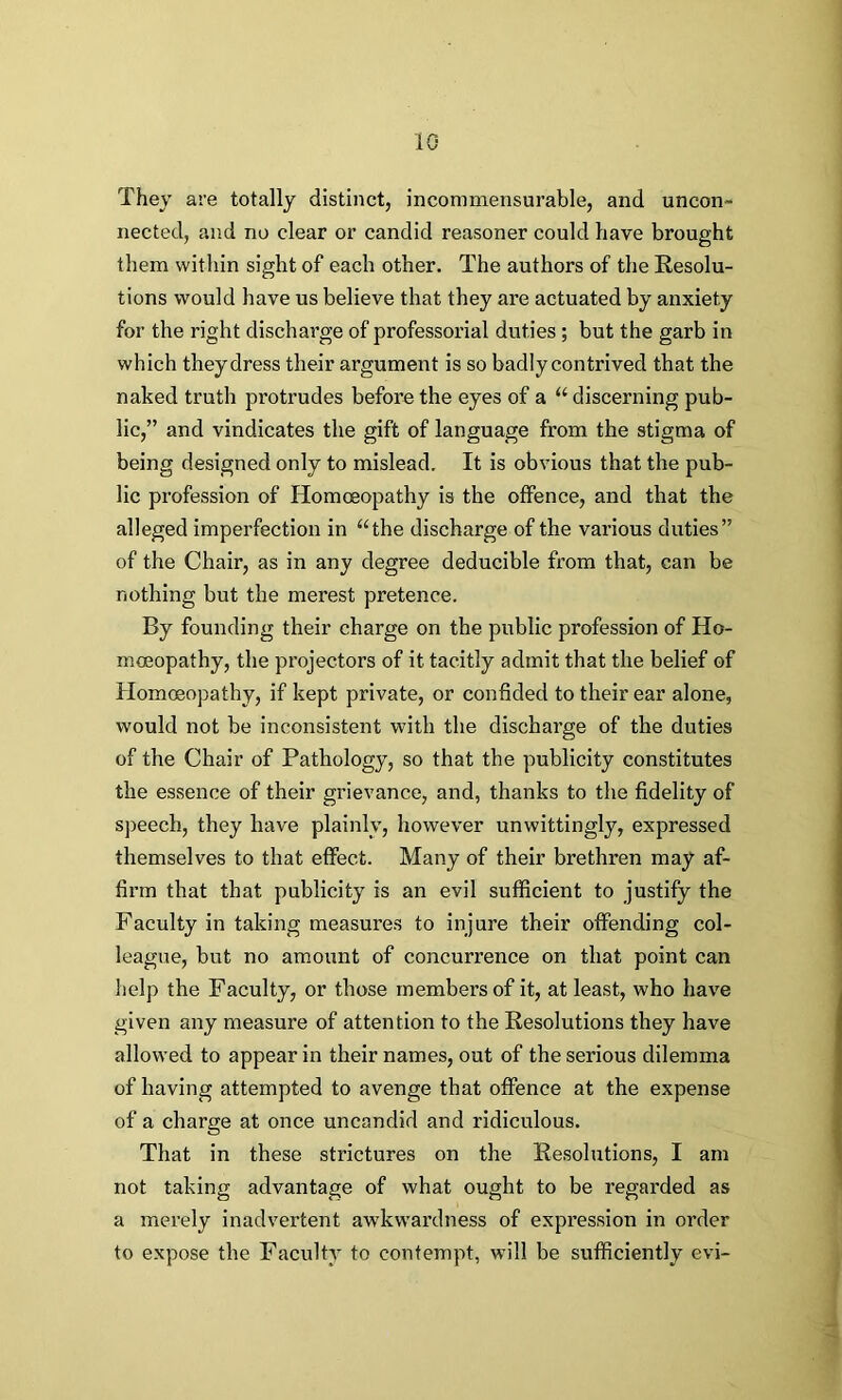 1G They are totally distinct, incommensurable, and uncon- nected, and no clear or candid reasoner could have brought them within sight of each other. The authors of the Resolu- tions would have us believe that they are actuated by anxiety for the right discharge of professorial duties ; but the garb in which they dress their argument is so badly contrived that the naked truth protrudes before the eyes of a “ discerning pub- lic,” and vindicates the gift of language from the stigma of being designed only to mislead. It is obvious that the pub- lic profession of Homoeopathy is the offence, and that the alleged imperfection in “the discharge of the various duties” of the Chair, as in any degree deducible from that, can be nothing but the merest pretence. By founding their charge on the public profession of Ho- moeopathy, the projectors of it tacitly admit that the belief of Homoeopathy, if kept private, or confided to their ear alone, would not be inconsistent with the discharge of the duties of the Chair of Pathology, so that the publicity constitutes the essence of their grievance, and, thanks to the fidelity of speech, they have plainly, however unwittingly, expressed themselves to that effect. Many of their brethren may af- firm that that publicity is an evil sufficient to justify the Faculty in taking measures to injure their offending col- league, but no amount of concurrence on that point can help the Faculty, or those members of it, at least, who have given any measure of attention to the Resolutions they have allowed to appear in their names, out of the serious dilemma of having attempted to avenge that offence at the expense of a charge at once uncandid and ridiculous. That in these strictures on the Resolutions, I am not taking advantage of what ought to be regarded as a merely inadvertent awkwardness of expression in order to expose the Faculty to contempt, will be sufficiently evi~