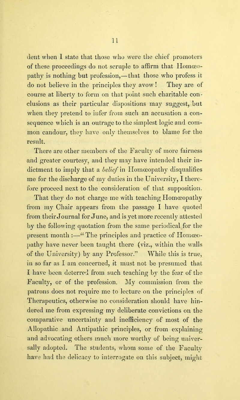 dent when 1 state that those who were the chief promoters of these proceedings do not scruple to affirm that Homoeo- pathy is nothing but profession,— that those who profess it do not believe in the principles they avow! They are of course at liberty to form on that point such charitable con- clusions as their particular dispositions may suggest, but when they pretend to infer from such an accusation a con- sequence which is an outrage to the simplest logic and com- mon candour, they have only themselves to blame for the result. There are other members of the Faculty of more fairness and greater courtesy, and they may have intended their in- dictment to imply that a belief in Homoeopathy disqualifies me for the discharge of my duties in the University, I there- fore proceed next to the consideration of that supposition. That they do not charge me with teaching Homoeopathy from my Chair appears from the passage I have quoted from their Journal for June, and is yet more recently attested by the following quotation from the same periodical for the present month :—“ The principles and practice of Homoeo- pathy have never been taught there (viz., within the walls of the University) by any Professor.” While this is true, in so far as I am concerned, it must not be presumed that I have been deterred from such teaching by the fear of the Faculty, or of the profession. My commission from the patrons does not require me to lecture on the principles of Therapeutics, otherwise no consideration should have hin- dered me from expressing my deliberate convictions on the comparative uncertainty and inefficiency of most of the Allopathic and Antipathic principles, or from explaining and advocating others much more worthv of being univer- sally adopted. The students, whom some of the Faculty have had the delicacy to interrogate on this subject, might