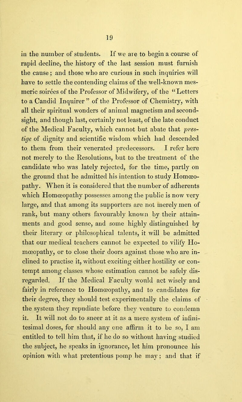 in the number of students. If we are to begin a course of rapid decline, the history of the last session must furnish the cause; and those who are curious in such inquiries will have to settle the contending claims of the well-known mes- meric soirees of the Professor of Midwifery, of the “Letters to a Candid Inquirer ” of the Professor of Chemistry, with all their spiritual wonders of animal magnetism and second- sight, and though last, certainly not least, of the late conduct of the Medical Faculty, which cannot but abate that pres- tige of dignity and scientific wisdom which had descended to them from their venerated predecessors. I refer here not merely to the Resolutions, but to the treatment of the candidate who was lately rejected, for the time, partly on the ground that he admitted his intention to study Homoeo- pathy. When it is considered that the number of adherents which Homoeopathy possesses among the public is now very large, and that among its supporters are not merely men of rank, but many others favourably known by their attain- ments and good sense, and some highly distinguished by their literary or philosophical talents, it will be admitted that our medical teachers cannot be expected to vilify Ho- moeopathy, or to close their doors against those who are in- clined to practise it, without exciting either hostility or con- tempt among classes whose estimation cannot be safely dis- regarded. If the Medical Faculty would act wisely and fairly in reference to Homoeopathy, and to candidates for their degree, they should test experimentally the claims of the system they repudiate before they venture to condemn it. It will not do to sneer at it as a mere system of infini- tesimal doses, for should any one affirm it to be so, I am entitled to tell him that, if he do so without having studied the subject, he speaks in ignorance, let him pronounce his opinion with what pretentious pomp he may; and that if