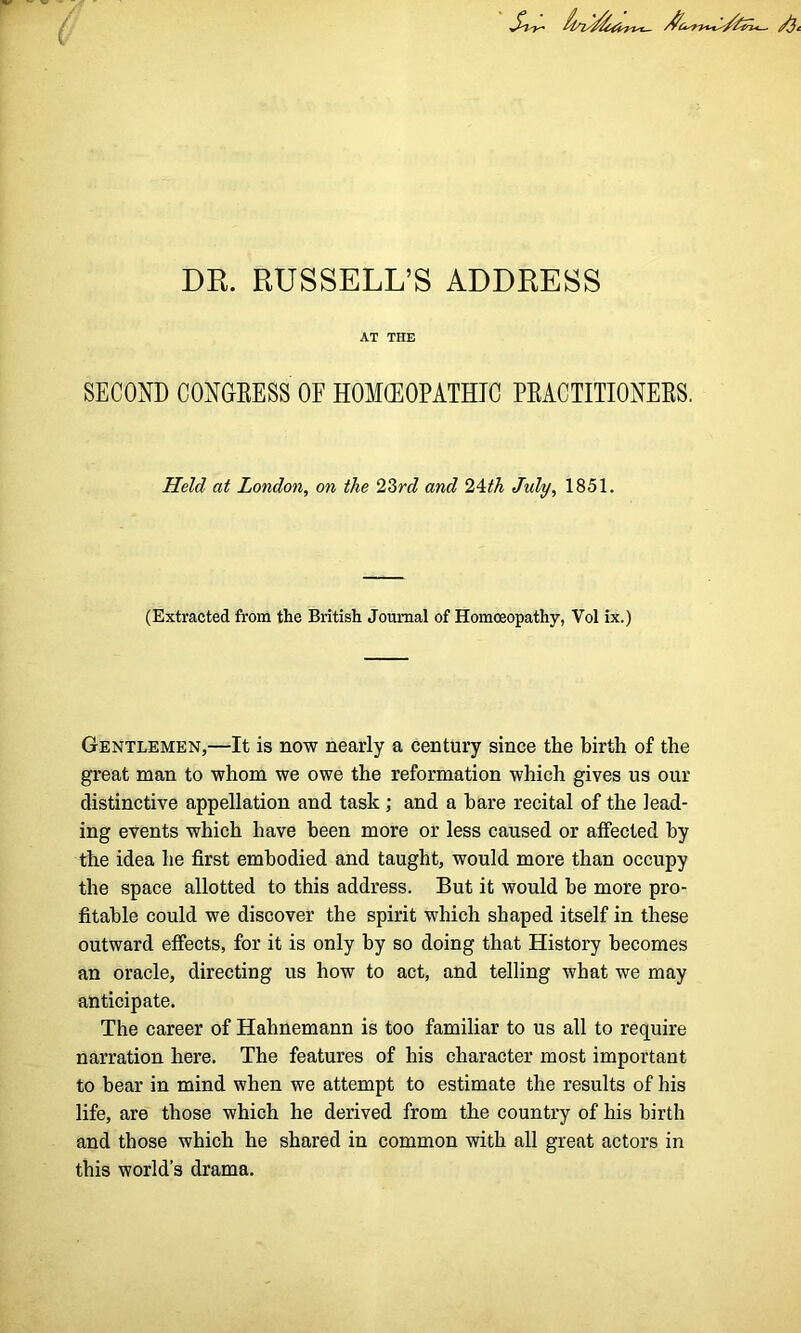 DR. RUSSELL’S ADDRESS AT THE SECOND CONGRESS OF HOMEOPATHIC PRACTITIONERS. Held at London, on the 23rd and 24th July, 1851. (Extracted from the British Journal of Homoeopathy, Vol ix.) Gentlemen,—It is now nearly a century since the birth of the great man to whom we owe the reformation which gives us our distinctive appellation and task ; and a hare recital of the lead- ing events which have been more or less caused or affected by the idea he first embodied and taught, would more than occupy the space allotted to this address. But it would be more pro- fitable could we discover the spirit which shaped itself in these outward effects, for it is only by so doing that History becomes an oracle, directing us how to act, and telling what we may anticipate. The career of Hahnemann is too familiar to us all to require narration here. The features of his character most important to hear in mind when we attempt to estimate the results of his life, are those which he derived from the country of his birth and those which he shared in common with all great actors in this world’s drama.