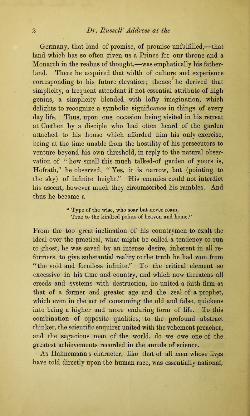 Germany, that land of promise, of promise unfulfilled,—that land which has so often given us a Prince for our throne and a Monarch in the realms of thought,—was emphatically his father- land. There he acquired that width of culture and experience corresponding to his future elevation; thence he derived that simplicity, a frequent attendant if not essential attribute of high genius, a simplicity blended with lofty imagination, which delights to recognize a symbolic significance in things of every day life. Thus, upon one occasion being visited in his retreat at Coethen by a disciple who had often heard of the garden attached to his house which afforded him his only exercise, being at the time unable from the hostility of his persecutors to venture beyond his own threshold, in reply to the natural obser- vation of “ how small this much talked-of garden of yours is, Hofrath,” he observed, “ Yes, it is narrow, but (pointing to the sky) of infinite height.” His enemies could not interdict his ascent, however much they circumscribed his rambles. And thus he became a “ Type of the wise, who soar hut never roam, True to the kindred points of heaven and home.” From the too great inclination of his countrymen to exalt the ideal over the practical, what might be called a tendency to run to ghost, he was saved by an intense desire, inherent in all re- formers, to give substantial reality to the truth he had won from “the void and formless infinite.” To the critical element so excessive in his time and country, and which now threatens all creeds and systems with destruction, he united a faith firm as that of a former and greater age and the zeal of a prophet, which even in the act of consuming the old and false, quickens into being a higher and more enduring form of life. To this combination of opposite qualities, to the profound abstract thinker, the scientific enquirer united with the vehement preacher, and the sagacious man of the world, do we owe one of the greatest achievements recorded in the annals of science. As Hahnemann’s character, like that of all men whose lives have told directly upon the human race, was essentially national,