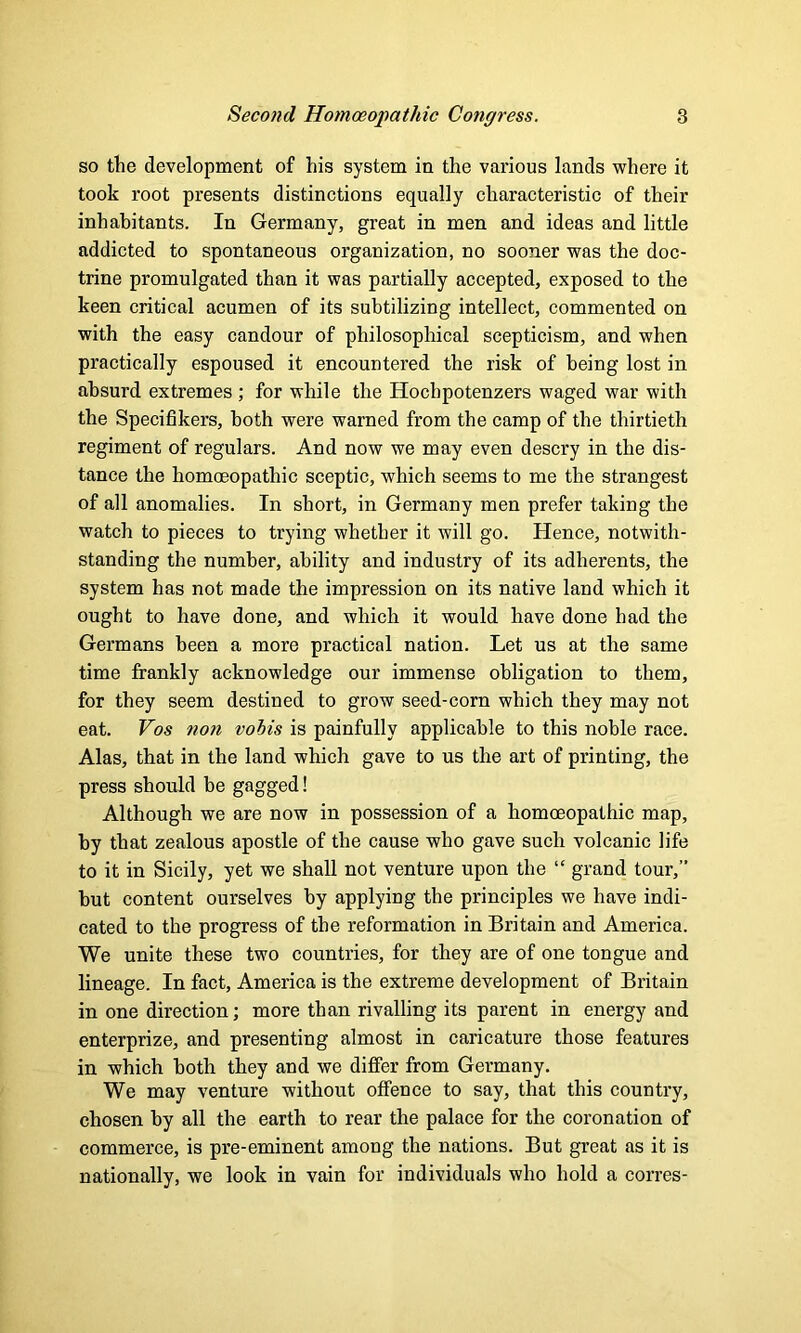 so the development of his system in the various lands where it took root presents distinctions equally characteristic of their inhabitants. In Germany, great in men and ideas and little addicted to spontaneous organization, no sooner was the doc- trine promulgated than it was partially accepted, exposed to the keen critical acumen of its subtilizing intellect, commented on with the easy candour of philosophical scepticism, and when practically espoused it encountered the risk of being lost in absurd extremes ; for while the Hochpotenzers waged war with the Specifikers, both were warned from the camp of the thirtieth regiment of regulars. And now we may even descry in the dis- tance the homoeopathic sceptic, which seems to me the strangest of all anomalies. In short, in Germany men prefer taking the watch to pieces to trying whether it will go. Hence, notwith- standing the number, ability and industry of its adherents, the system has not made the impression on its native land which it ought to have done, and which it would have done had the Germans been a more practical nation. Let us at the same time frankly acknowledge our immense obligation to them, for they seem destined to grow seed-corn which they may not eat. Vos non vobis is painfully applicable to this noble race. Alas, that in the land which gave to us the art of printing, the press should be gagged! Although we are now in possession of a homoeopathic map, by that zealous apostle of the cause who gave such volcanic life to it in Sicily, yet we shall not venture upon the “ grand tour, hut content ourselves by applying the principles we have indi- cated to the progress of the reformation in Britain and America. We unite these two countries, for they are of one tongue and lineage. In fact, America is the extreme development of Britain in one direction; more than rivalling its parent in energy and enterprize, and presenting almost in caricature those features in which both they and we differ from Germany. We may venture without offence to say, that this country, chosen by all the earth to rear the palace for the coronation of commerce, is pre-eminent among the nations. But great as it is nationally, we look in vain for individuals who hold a corres-