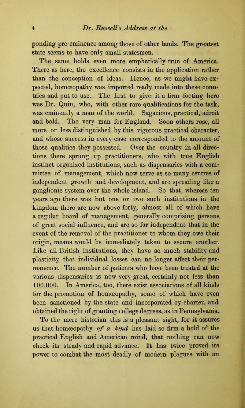 ponding pre-eminence among those of other lands. The greatest state seems to have only small statesmen. The same holds even more emphatically true of America. There as here, the excellence consists in the application rather than the conception of ideas. Hence, as we might have ex- pected, homoeopathy was imported ready made into these coun- tries and put to use. The first to give it a firm footing here was Dr. Quin, who, with other rare qualifications for the task, was eminently a man of the world. Sagacious, practical, adroit and hold. The very man for England. Soon others rose, all more or less distinguished by this vigorous practical character, and whose success in every case corresponded to the amount of those qualities they possessed. Over the country in all direc- tions there sprung up practitioners, who with true English instinct organized institutions, such as dispensaries with a com- mittee of management, which now serve as so many centres of independent growth and development, and are spreading like a ganglionic system over the whole island. So that, whereas ten years ago there was hut one or two such institutions in the kingdom there are now above forty, almost all of which have a regular board of management, generally comprising persons of great social influence, and are so far independent that in the event of the removal of the practitioner to whom they owe their origin, means would be immediately taken to secure another. Like all British institutions, they have so much stability and plasticity that individual losses can no longer affect their per- manence. The number of patients who have been treated at the various dispensaries is now very great, certainly not less than 100,000. In America, too, there exist associations of all kinds for the promotion of homoeopathy, some of which have even been sanctioned by the state and incorporated by charter, and obtained the right of granting college degrees, as in Pennsylvania. To the mere historian this is a pleasant sight, for it assures us that homoeopathy of a hind has laid so firm a hold of the practical English and American mind, that nothing can now check its steady and rapid advance. It has twice proved its power to combat the most deadly of modem plagues with an
