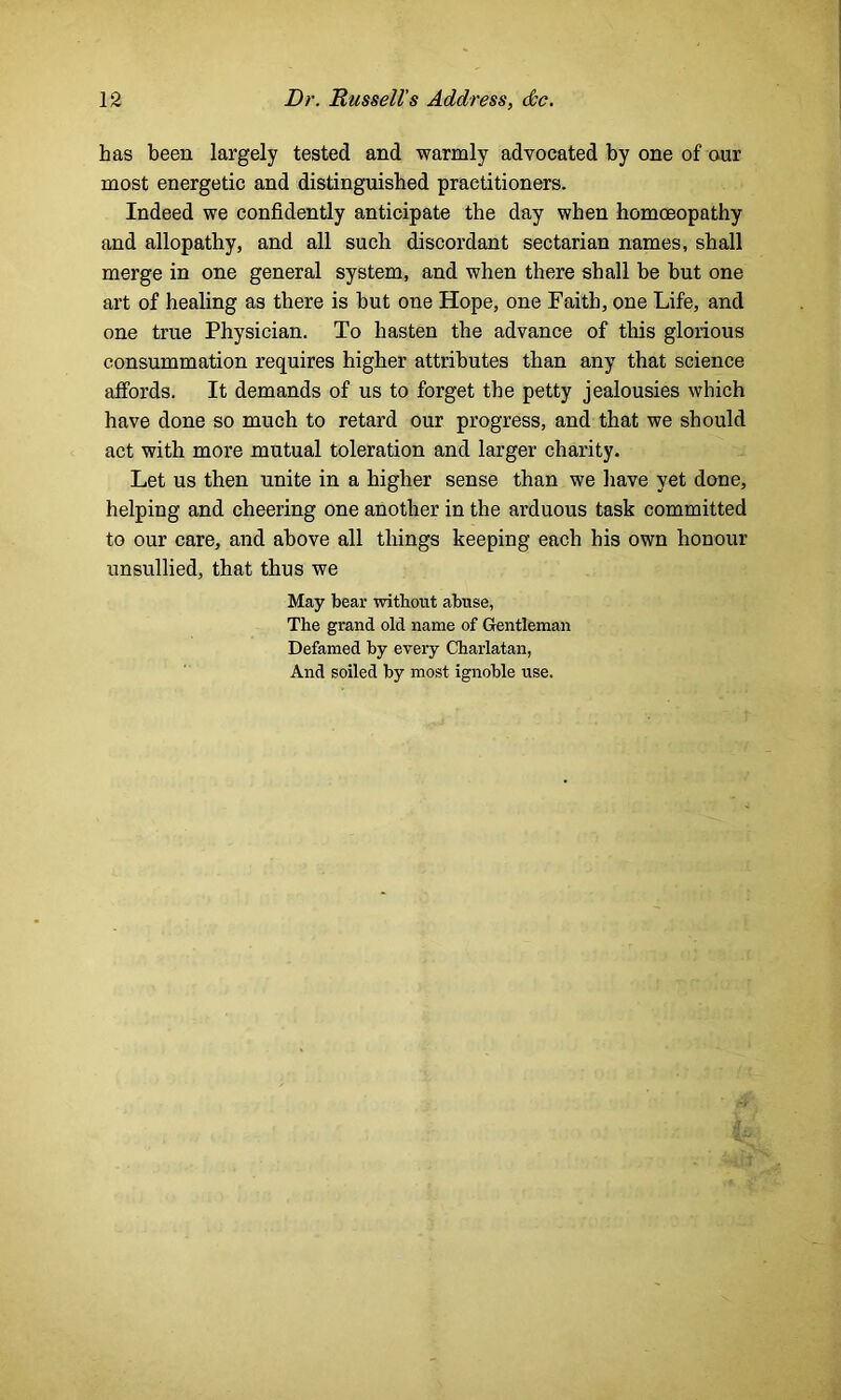has been largely tested and warmly advocated by one of our most energetic and distinguished practitioners. Indeed we confidently anticipate the day when homoeopathy and allopathy, and all such discordant sectarian names, shall merge in one general system, and when there shall be but one art of healing as there is but one Hope, one Faith, one Life, and one true Physician. To hasten the advance of this glorious consummation requires higher attributes than any that science affords. It demands of us to forget the petty jealousies which have done so much to retard our progress, and that we should act with more mutual toleration and larger charity. Let us then unite in a higher sense than we have yet done, helping and cheering one another in the arduous task committed to our care, and above all things keeping each his own honour unsullied, that thus we May bear without abuse, The grand old name of Gentleman Defamed by every Charlatan, And soiled by most ignoble use.