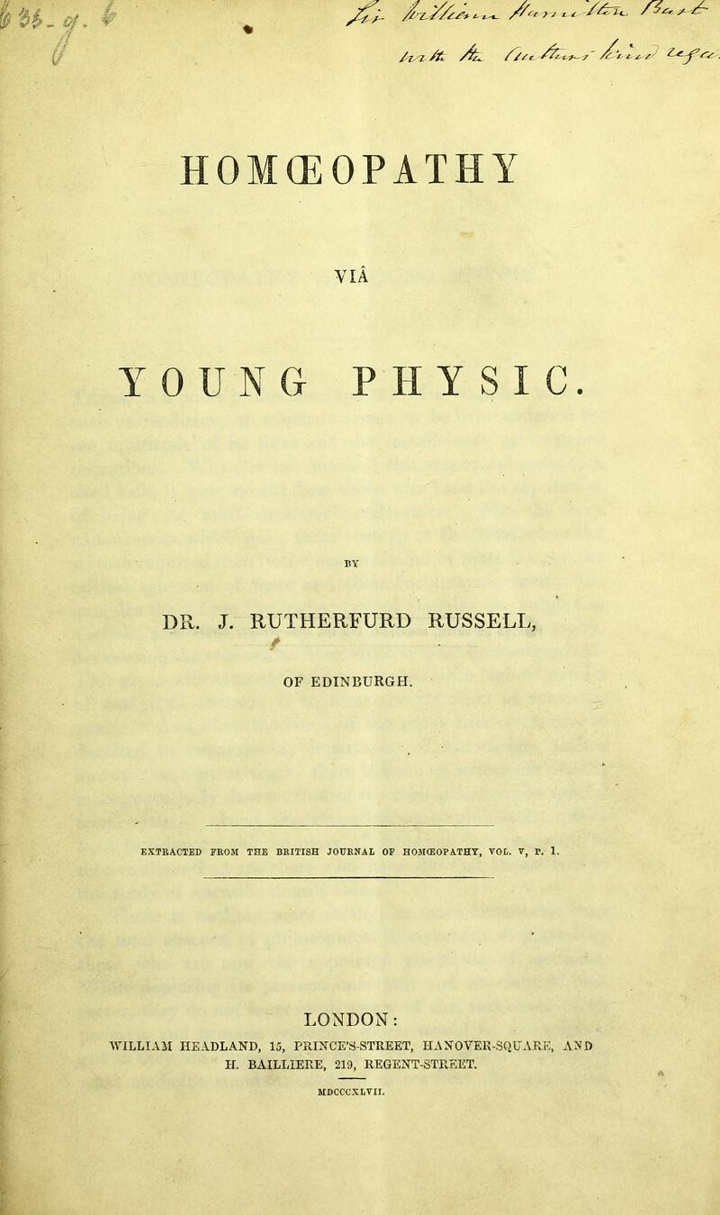 HOMOEOPATHY VIA YOUNG PHYSIC. BY DR. J. RUTHERFURD RUSSELL, f OF EDINBURGH. EXTRACTED FROM THE BRITISH JOURNAL OF HOMEOPATHY, YOL. Y, F. 1. LONDON: WILLIAM HEADLAND, 15, PRINCE’S-STREET, HANOYER-SQUARE, AND H. BAILLIERE, 219, REGENT-STREET. MDCCCXLYII.