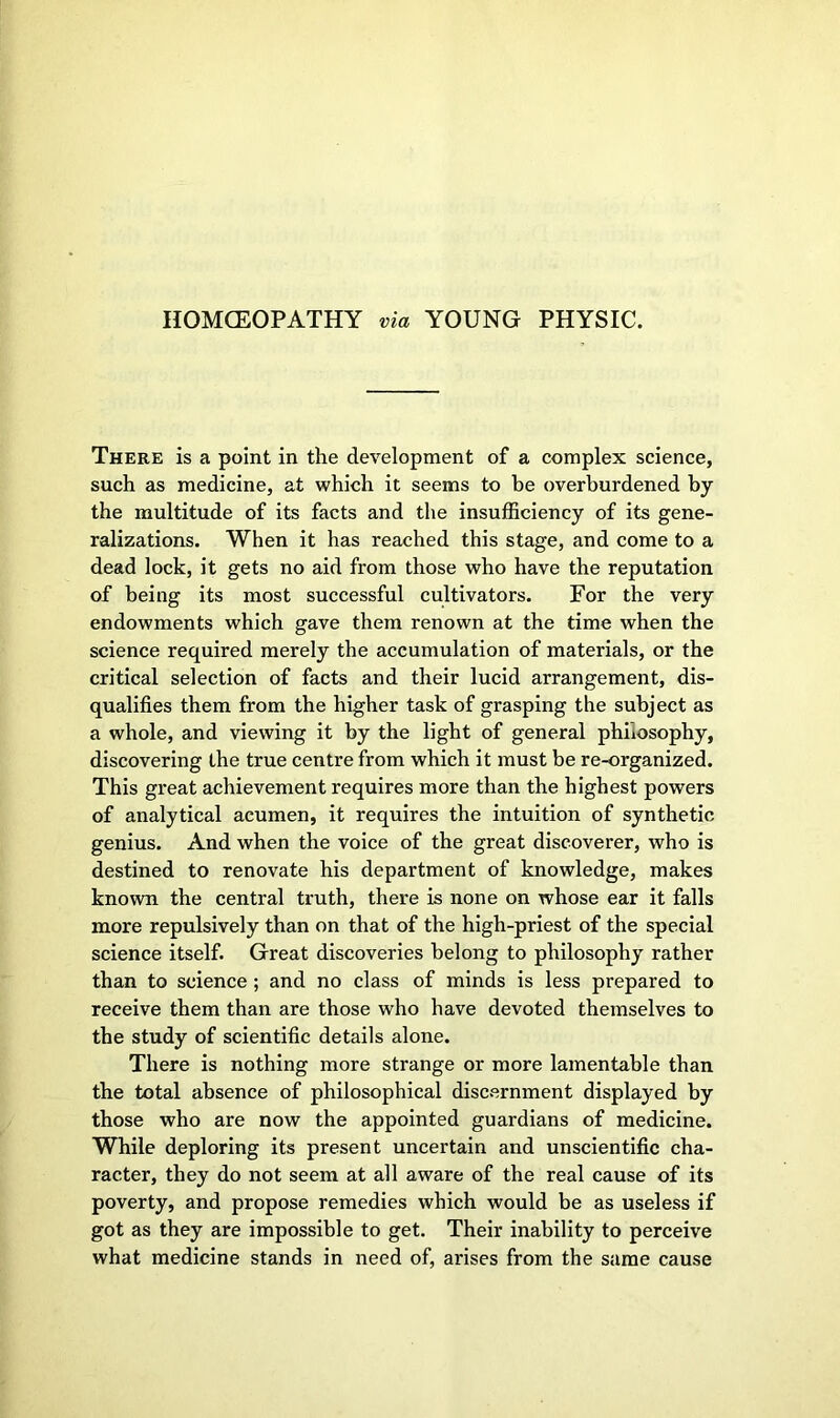 HOMOEOPATHY via YOUNG PHYSIC. There is a point in the development of a complex science, such as medicine, at which it seems to be overburdened by the multitude of its facts and the insufficiency of its gene- ralizations. When it has reached this stage, and come to a dead lock, it gets no aid from those who have the reputation of being its most successful cultivators. For the very endowments which gave them renown at the time when the science required merely the accumulation of materials, or the critical selection of facts and their lucid arrangement, dis- qualifies them from the higher task of grasping the subject as a whole, and viewing it by the light of general philosophy, discovering the true centre from which it must be re-organized. This great achievement requires more than the highest powers of analytical acumen, it requires the intuition of synthetic genius. And when the voice of the great discoverer, who is destined to renovate his department of knowledge, makes known the central truth, there is none on whose ear it falls more repulsively than on that of the high-priest of the special science itself. Great discoveries belong to philosophy rather than to science ; and no class of minds is less prepared to receive them than are those who have devoted themselves to the study of scientific details alone. There is nothing more strange or more lamentable than the total absence of philosophical discernment displayed by those who are now the appointed guardians of medicine. While deploring its present uncertain and unscientific cha- racter, they do not seem at all aware of the real cause of its poverty, and propose remedies which would be as useless if got as they are impossible to get. Their inability to perceive what medicine stands in need of, arises from the same cause