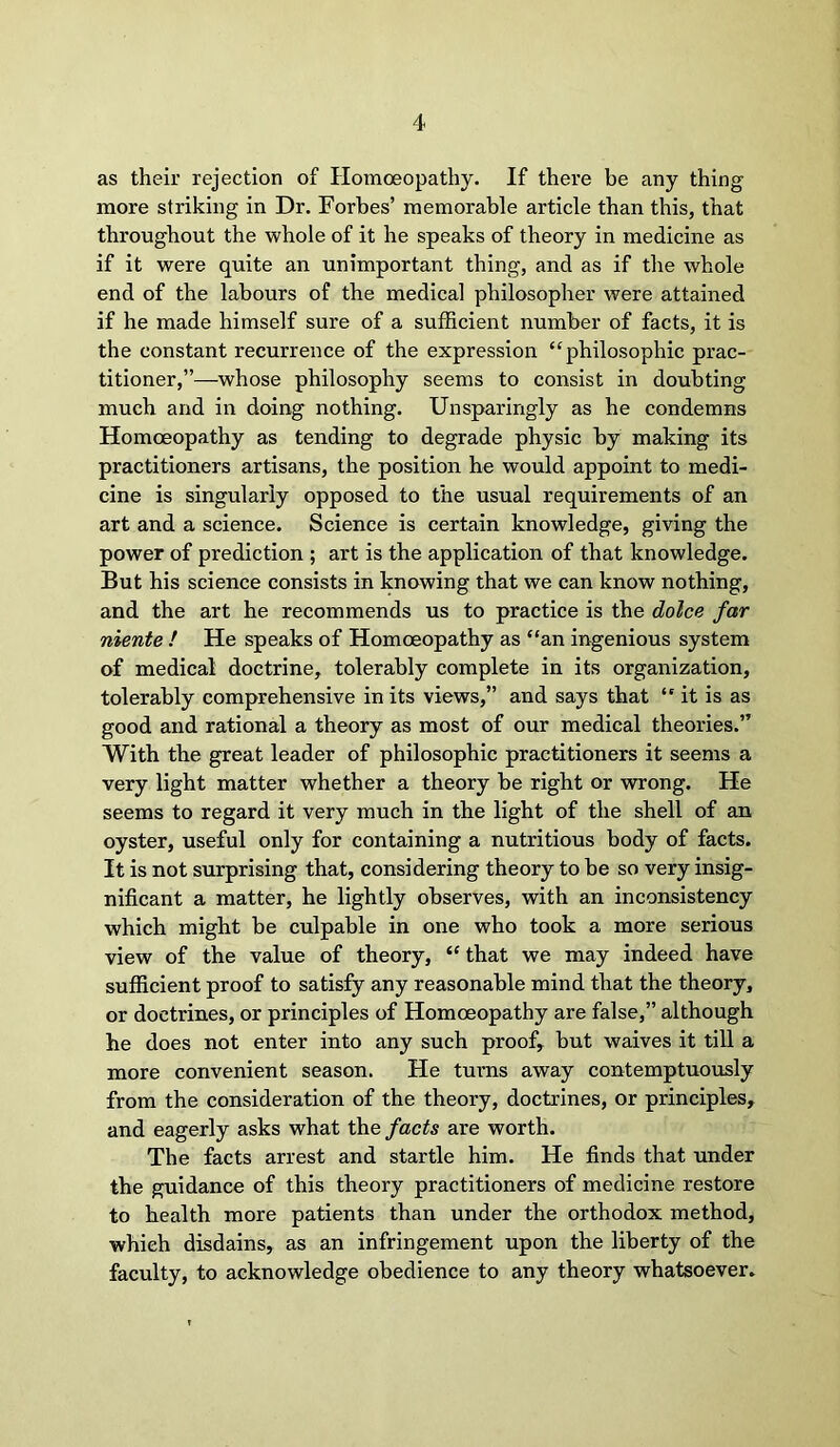 as their rejection of Homoeopathy. If there be any thing more striking in Dr. Forbes’ memorable article than this, that throughout the whole of it he speaks of theory in medicine as if it were quite an unimportant thing, and as if the whole end of the labours of the medical philosopher were attained if he made himself sure of a sufficient number of facts, it is the constant recurrence of the expression “philosophic prac- titioner,”—whose philosophy seems to consist in doubting much and in doing nothing. Unsparingly as he condemns Homoeopathy as tending to degrade physic by making its practitioners artisans, the position he would appoint to medi- cine is singularly opposed to the usual requirements of an art and a science. Science is certain knowledge, giving the power of prediction ; art is the application of that knowledge. But his science consists in knowing that we can know nothing, and the art he recommends us to practice is the dolce far niente / He speaks of Homoeopathy as “an ingenious system of medical doctrine, tolerably complete in its organization, tolerably comprehensive in its views,” and says that “ it is as good and rational a theory as most of our medical theories.” With the great leader of philosophic practitioners it seems a very light matter whether a theory be right or wrong. He seems to regard it very much in the light of the shell of an oyster, useful only for containing a nutritious body of facts. It is not surprising that, considering theory to be so very insig- nificant a matter, he lightly observes, with an inconsistency which might be culpable in one who took a more serious view of the value of theory, “ that we may indeed have sufficient proof to satisfy any reasonable mind that the theory, or doctrines, or principles of Homoeopathy are false,” although he does not enter into any such proof, but waives it till a more convenient season. He turns away contemptuously from the consideration of the theory, doctrines, or principles, and eagerly asks what the facts are worth. The facts arrest and startle him. He finds that under the guidance of this theory practitioners of medicine restore to health more patients than under the orthodox method, which disdains, as an infringement upon the liberty of the faculty, to acknowledge obedience to any theory whatsoever.