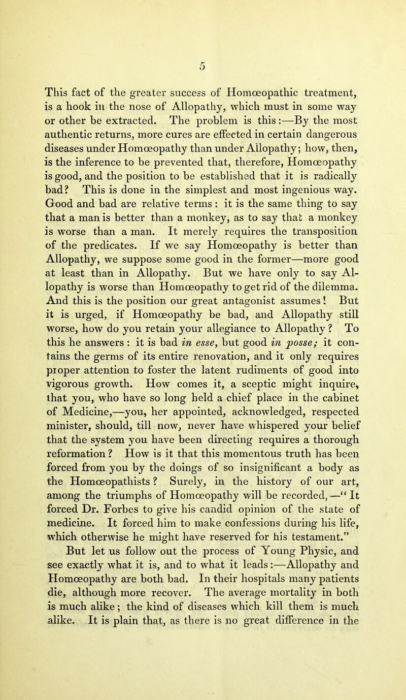 This fact of the greater success of Homoeopathic treatment, is a hook in the nose of Allopathy, which must in some way or other be extracted. The problem is this:—By the most authentic returns, more cures are effected in certain dangerous diseases under Homoeopathy than under Allopathy; how, then, is the inference to be prevented that, therefore, Homoeopathy is good, and the position to be established that it is radically bad? This is done in the simplest and most ingenious way. Good and bad are relative terms : it is the same thing to say that a man is better than a monkey, as to say that a monkey is worse than a man. It merely requires the transposition of the predicates. If we say Homoeopathy is better than Allopathy, we suppose some good in the former—more good at least than in Allopathy. But we have only to say Al- lopathy is worse than Homoeopathy to get rid of the dilemma. And this is the position our great antagonist assumes! But it is urged, if Homoeopathy be bad, and Allopathy still worse, how do you retain your allegiance to Allopathy ? To this he answers : it is bad in esse, but good in posse; it con- tains the germs of its entire renovation, and it only requires proper attention to foster the latent rudiments of good into vigorous growth. How comes it, a sceptic might inquire, that you, who have so long held a chief place in the cabinet of Medicine,—you, her appointed, acknowledged, respected minister, should, till now, never have whispered your belief that the system you have been directing requires a thorough reformation ? How is it that this momentous truth has been forced from you by the doings of so insignificant a body as the Homceopathists ? Surely, in the history of our art, among the triumphs of Homoeopathy will be recorded, —“ It forced Dr. Forbes to give his candid opinion of the state of medicine. It forced him to make confessions during his life, which otherwise he might have reserved for his testament.” But let us follow out the process of Young Physic, and see exactly what it is, and to what it leads:—Allopathy and Homoeopathy are both bad. In their hospitals many patients die, although more recover. The average mortality in both is much alike; the kind of diseases which kill them is much alike. It is plain that, as there is no great difference in the