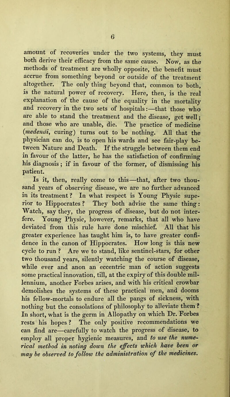 G amount of recoveries under the two systems, they must both derive their efficacy from the same cause. Now, as the methods of treatment are wholly opposite, the benefit must accrue from something beyond or outside of the treatment altogether. The only thing beyond that, common to both, is the natural power of recovery. Here, then, is the real explanation of the cause of the equality in the mortality and recovery in the two sets of hospitals:—that those who are able to stand the treatment and the disease, get well; and those who are unable, die. The practice of medicine (medendi, curing) turns out to be nothing. All that the physician can do, is to open his wards and see fair-play be- tween Nature and Death. If the struggle between them end in favour of the latter, he has the satisfaction of confirming his diagnosis ; if in favour of the former, of dismissing his patient. Is it, then, really come to this—that, after two thou- sand years of observing disease, we are no further advanced in its treatment ? In what respect is Young Physic supe- rior to Hippocrates ? They both advise the same thing: Watch, say they, the progress of disease, but do not inter- fere. Young Physic, however, remarks, that all who have deviated from this rule have done mischief. All that his greater experience has taught him is, to have greater confi- dence in the canon of Hippocrates. How long is this new cycle to run ? Are we to stand, like sentinel-stars, for other two thousand years, silently watching the course of disease, while ever and anon an eccentric man of action suggests some practical innovation, till, at the expiry of this double mil- lennium, another Forbes arises, and with his critical crowbar demolishes the systems of these practical men, and dooms his fellow-mortals to endure all the pangs of sickness, with nothing but the consolations of philosophy to alleviate them ? In short, what is the germ in Allopathy on which Dr. Forbes rests his hopes ? The only positive recommendations we can find are—carefully to watch the progress of disease, to employ all proper hygienic measures, and to use the nume- rical method in noting down the effects which have been or may be observed to follow the administration of the medicines.