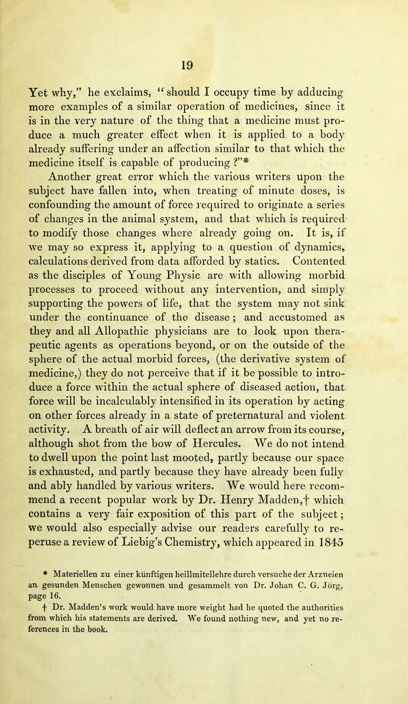 Yet why,” he exclaims, “ should I occupy time by adducing more examples of a similar operation of medicines, since it is in the very nature of the thing that a medicine must pro- duce a much greater effect when it is applied to a body already suffering under an affection similar to that which the medicine itself is capable of producing ?”* Another great error which the various writers upon the subject have fallen into, when treating of minute doses, is confounding the amount of force required to originate a series of changes in the animal system, and that which is required to modify those changes where already going on. It is, if we may so express it, applying to a question of dynamics, calculations derived from data afforded by statics. Contented as the disciples of Young Physic are with allowing morbid processes to proceed without any intervention, and simply supporting the powers of life, that the system may not sink under the continuance of the disease ; and accustomed as they and all Allopathic physicians are to look upon thera- peutic agents as operations beyond, or on the outside of the sphere of the actual morbid forces, (the derivative system of medicine,) they do not perceive that if it be possible to intro- duce a force within the actual sphere of diseased action, that force will be incalculably intensified in its operation by acting on other forces already in a state of preternatural and violent activity. A breath of air will deflect an arrow from its course, although shot from the bow of Hercules. We do not intend to dwell upon the point last mooted, partly because our space is exhausted, and partly because they have already been fully and ably handled by various writers. We would here recom- mend a recent popular work by Dr. Henry Madden,f which contains a very fair exposition of this part of the subject; we would also especially advise our readers carefully to re- peruse a review of Liebig’s Chemistry, which appeared in 1845 * Materiellen zu einer kiinftigen heillmitellehre durch versuche der Arzneien an gesunden Menschen gewormen und gesammelt yon Dr. Johan C. G. Jorg, page 16. f Dr. Madden’s work would have more weight had he quoted the authorities from which Iris statements are derived. We found nothing new, and yet no re- ferences in the book.