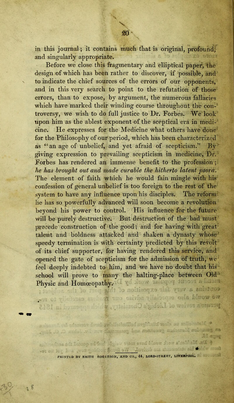 X 20 ‘ in this journal; it contains much that is original, profound; and singularly appropriate. Before we close this fragmentary and elliptical paper, the design of which has been rather to discover, if possible, and to indicate the chief sources of the errors of our opponents, and in this very search to point to the refutation of those errors, than to expose, by argument, the numerous fallacies which have marked their winding course throughout the con- troversy, we wish to do full justice to Dr. Forbes. We look upon him as the ablest exponent of the sceptical era in medi- cine. He expresses for the Medicine what others have done for the Philosophy of our period, which has been characterized as “an age of unbelief, and yet afraid of scepticism.” By giving expression to prevailing scepticism in medicine, Dr. Forbes has rendered an immense benefit to the profession; he has brought out and made curable the hitherto latent psora. The element of faith which he would fain mingle with his confession of general unbelief is too foreign to the rest of the system to have any influence upon his disciples. The reform he has so powerfully advanced will soon become a revolution beyond his power to control. His influence for the future will be purely destructive. But destruction of the bad must precede construction of the good; and for having with great talent and boldness attacked and shaken a dynasty whose’ speedy termination is with certainty predicted by this revolt of its chief supporter, for having rendered this service, and opened the gate of scepticism for the admission of truth, we feel deeply indebted to him, and we have no doubt that his - school will prove to many the halting-place between Old' Physic and Homoeopathy.- x ? - 4 PRINTED BY SMITH ROGERSON, AND CO., 44, LORD-STREET, LIVERPOOL.