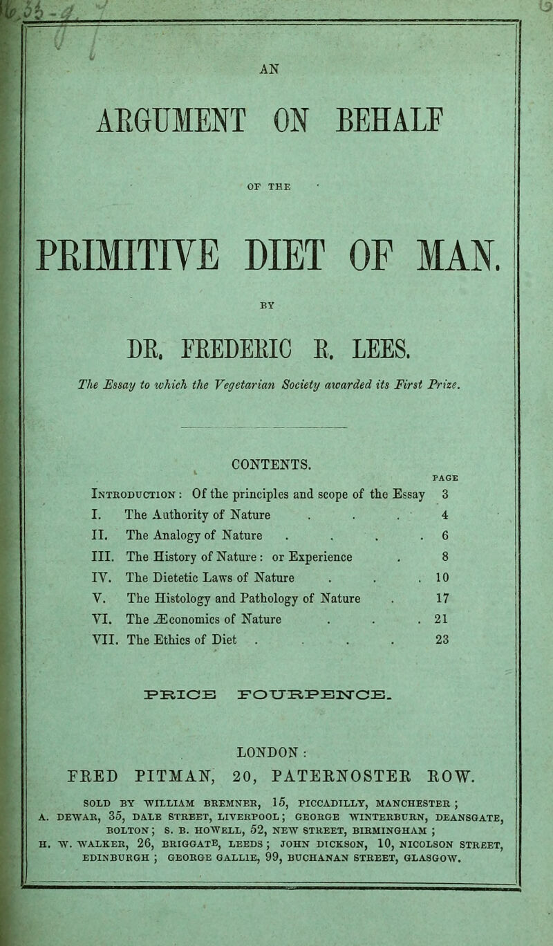 AN ARGUMENT ON BEHALF OF THE PRIMITIVE DIET OF MAN. BY DR, FREDERIC R, LEES. The Essay to which the Vegetarian Society awarded its First Prize. CONTENTS. FAG Introduction : Of the principles and scope of the Essay 3 I. The Authority of Nature . . . 4 II. The Analogy of Nature . . . .6 III. The History of Nature : or Experience . 8 IY. The Dietetic Laws of Nature . . .10 Y. The Histology and Pathology of Nature 17 VI. The JEconomics of Nature . . .21 VII. The Ethics of Diet . ... 23 PRICE FOXJRPENGE. LONDON: PEED PITMAN, 20, PATERNOSTER EOW. SOLD BY WILLIAM BREMNER, 15, PICCADILLY, MANCHESTER ; A. DEAVAR, 35, DALE STREET, LIVERPOOL ; GEORGE WINTERBURN, DEANSGATE, BOLTON; S. B. HOWELL, 52, NEW STREET, BIRMINGHAM ; H. W. WALKER, 26, BRIGGATE, LEEDS ; JOHN DICKSON, 10, NICOLSON STREET, EDINBURGH ; GEORGE GALL1B, 99, BUCHANAN STREET, GLASGOW.