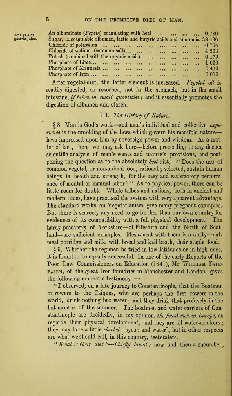 An albuminate (Pepsin) coagulating with heat 0.780' Sugar, arccoagulablc albumen, lactic and butyric acids and ammonia 38.480 Chloride of potassium 0.704 Chloride of sodium (common salt) 4.263 Potash (combined with the organic acids) 0.179 Phosphate of Lime 1.030 Phosphate of Magnesia ... ... 0.470 Phosphate of Iron 0.010 After vegetal-diet, the latter element is increased. Vegetal oil is readily digested, or resorbed, not in the stomach, but in the small intestine, if taken in mall quantities; and it essentially promotes the digestion of albumen and starch. III. The History of Nature. § 8. Man is God’s work—and man’s individual and collective expe- rience is the unfolding of the laws which govern his manifold nature— laws impressed upon him by sovereign power and wisdom. As a mat- ter of fact, then, we may ask here—before proceeding to any deeper scientific analysis of man’s wants and nature’s provisions, and post- poning the question as to the absolutely lest-diet,—“ Goes the use of eommon vegetal, or non-animal food, rationally selected, sustain human beings in health and strength, for the easy and satisfactory perform- ance of mental or manual labor ? ” As to physical-power, there can be little room for doubt. Whole tribes and nations, both in ancient and modern times, have practised the system with very apparent advantage. The standard-works on Vegetarianism give many pregnant examples. But there is scarcely any need to go further than our own country for evidences of its compatibility with a full physical development. The hardy peasantry of Yorkshire—of Fifeshire and the North of Scot- land—are sufficient examples. Flesh-meat with them is a rarity—oat- meal porridge and milk, with bread and kail broth, their staple food. § 9. Whether the regimen be tried in low latitudes or in high ones, it is found to be equally successful. In one of the early Reports of the Poor Law Commissioners on Education (1841), Mr William Fair- bairn, of the great Iron-foundries in Manchester and London, gives the following emphatic testimony :— “ I observed, on a late journey to Constantinople, that the Boatmen or rowers to the Caiques, who are perhaps the first rowers in the world, drink nothing but water; and they drink that profusely in the hot months of the summer. The boatmen and water-carriers of Con- stantinople are decidedly, in my opinion, the finest men in Europe, as regards their physical development, and they are all water-drinkers; they may take a little sherbet [syrup and water], but in other respects are what we should call, in this country, teetotalers. “ What is their diet ?—Chiefly bread; now and then a cucumber,