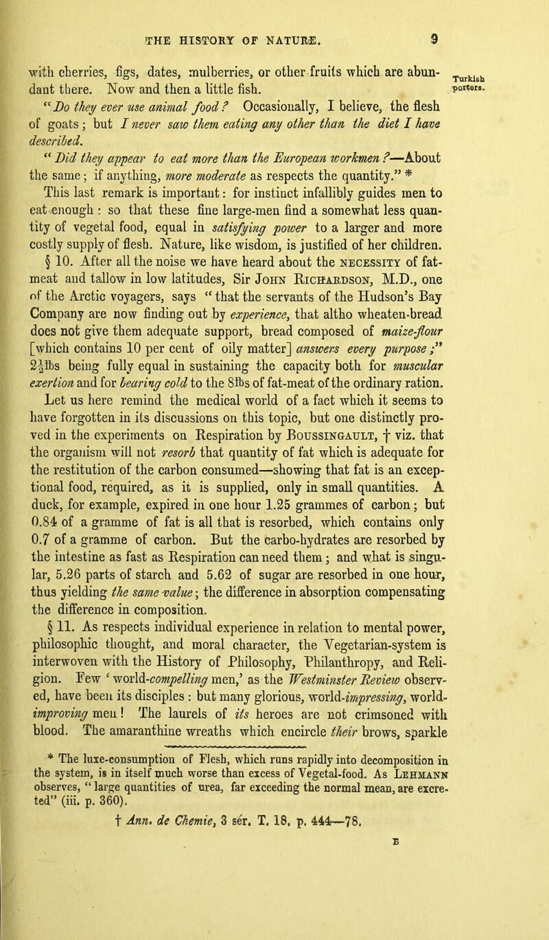 with cherries, figs, dates, mulberries, or other fruits which are abun- dant there. Now and then a little fish. “ Bo they ever use animal food ? Occasionally, I believe, the flesh of goats ; but I never saw them eating any other than the diet I have described. “ Bid they appear to eat more than the European workmen ?—About the same; if anything, more moderate as respects the quantity.” * This last remark is important: for instinct infallibly guides men to eat enough : so that these fine large-men find a somewhat less quan- tity of vegetal food, equal in satisfying power to a larger and more costly supply of flesh. Nature, like wisdom, is justified of her children. § 10. After all the noise we have heard about the necessity of fat- meat and tallow in low latitudes. Sir John Richardson, M.D., one of the Arctic voyagers, says “ that the servants of the Hudson’s Bay Company are now finding out by experience, that altho wheaten-bread. does not give them adequate support, bread composed of maize-flour [which contains 10 per cent of oily matter] answers every purpose 2|fts being fully equal in sustaining the capacity both for muscular exertion and for bearing cold to the 8&s of fat-meat of the ordinary ration. Let us here remind the medical world of a fact which it seems to have forgotten in its discussions on this topic, but one distinctly pro- ved in the experiments on Respiration by Boussingault, f viz. that the organism will not resorb that quantity of fat which is adequate for the restitution of the carbon consumed—showing that fat is an excep- tional food, required, as it is supplied, only in small quantities. A duck, for example, expired in one hour 1.25 grammes of carbon; but 0.84 of a gramme of fat is all that is resorbed, which contains only 0.7 of a gramme of carbon. But the carbo-hydrates are resorbed by the intestine as fast as Respiration can need them; and what is singu- lar, 5.26 parts of starch and 5.62 of sugar are resorbed in one hour, thus yielding the same value; the difference in absorption compensating the difference in composition. § 11. As respects individual experience in relation to mental power, philosophic thought, and moral character, the Vegetarian-system is interwoven with the History of Philosophy, Philanthropy, and Reli- gion. Pew c world-compelling men,’ as the Westminster Review observ- ed, have been its disciples: but many glorious, world-impressing, world- improving men! The laurels of its heroes are not crimsoned with blood. The amaranthine wreaths which encircle their brows, sparkle * The luxe-consumption of Flesh, which runs rapidly into decomposition in the system, is in itself much worse than excess of Vegetal-food. As Lehmann observes, “ large quantities of urea, far exceeding the normal mean, are excre- ted” (iii. p. 360). f Ann. de Chemie, 3 ser. T. 18. p. 444—78. E Turkish porters.