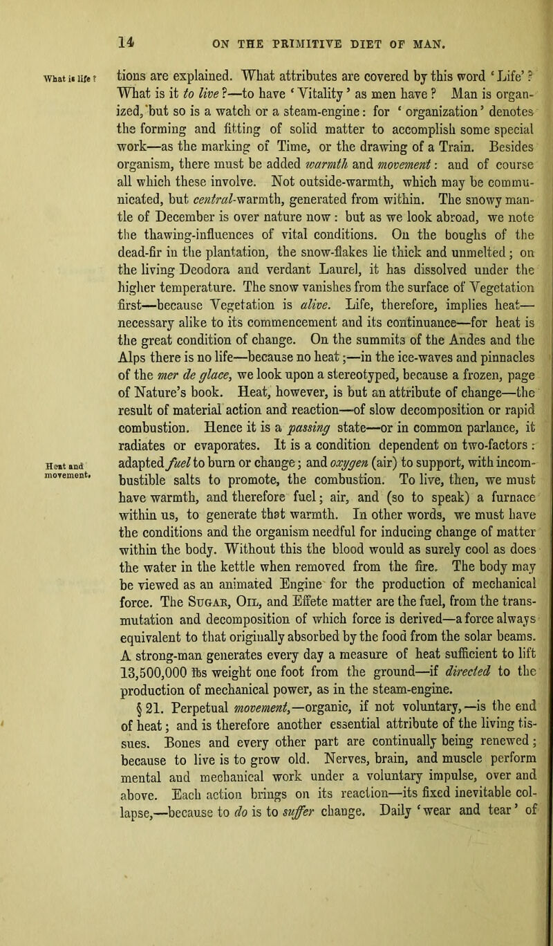 What it life f Heat and movement. tions are explained. What attributes are covered by this word ‘Life’ ? What is it to live ?—to have ‘ Vitality ’ as men have ? Man is organ- ized, 'but so is a watch, or a steam-engine: for ‘ organization ’ denotes the forming and fitting of solid matter to accomplish some special work—as the marking of Time, or the drawing of a Train. Besides organism, there must be added warmth and movement: and of course all which these involve. Not outside-warmth, which may be commu- nicated, but central-warmth, generated from within. The snowy man- tle of December is over nature now: but as we look abroad, we note the thawing-influences of vital conditions. On the boughs of the dead-fir in the plantation, the snow-flakes lie thick and unmelted; on the living Deodora and verdant Laurel, it has dissolved under the higher temperature. The snow vanishes from the surface of Vegetation first—because Vegetation is alive. Life, therefore, implies heat— necessary alike to its commencement and its continuance—for heat is the great condition of change. On the summits of the Andes and the Alps there is no life—because no heat;—in the ice-waves and pinnacles of the mer de glace, we look upon a stereotyped, because a frozen, page of Nature’s book. Heat, however, is but an attribute of change—the result of material action and reaction—of slow decomposition or rapid combustion. Hence it is a passing state—or in common parlance, it radiates or evaporates. It is a condition dependent on two-factors : adapted fuel to burn or change; and oxygen (air) to support, with incom- bustible salts to promote, the combustion. To live, then, we must have warmth, and therefore fuel; air, and (so to speak) a furnace within us, to generate that warmth. In other words, we must have the conditions and the organism needful for inducing change of matter within the body. Without this the blood would as surely cool as does the water in the kettle when removed from the fire. The body may be viewed as an animated Engine for the production of mechanical force. The Sugar, Oil, and Effete matter are the fuel, from the trans- mutation and decomposition of which force is derived—a force always equivalent to that originally absorbed by the food from the solar beams. A strong-man generates every day a measure of heat sufficient to lift 13,500,000 tbs weight one foot from the ground—if directed to the production of mechanical power, as in the steam-engine. §21. Perpetual movement,—organic, if not voluntary,—is the end of heat; and is therefore another essential attribute of the living tis- sues. Bones and every other part are continually being renewed; because to live is to grow old. Nerves, brain, and muscle perform mental and mechanical work under a voluntary impulse, over and above. Each action brings on its reaction—its fixed inevitable col- lapse,—because to do is to suffer change. Daily ‘wear and tear’ of