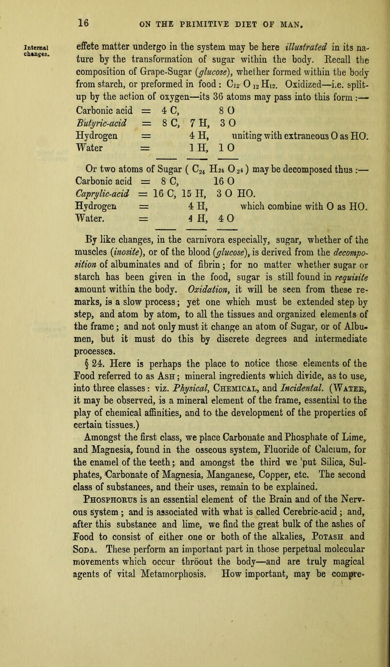 Internal changes. effete matter undergo in the system may be here illustrated in its na- ture by the transformation of sugar within the body. Recall the composition of Grape-Sugar (glucose), whether formed within the body from starch, or preformed in food: Cj2 0 ]2 H12. Oxidized—i.e. split- up by the action of oxygen—its 36 atoms may pass into this form :— Carbonic acid = 4 C, 8 0 'Butyric-acid — 8 C, 7 H, 3 0 Hydrogen = 4 H, uniting with extraneous 0 as HO. Water = 1H, 10 Or two atoms of Sugar ( C24 H24 02i) may be decomposed thus Carbonic acid = 8 C, 16 0 Caprylic-acid = 16 C, 15 H, 3 0 HO. Hydrogen = 4 H, which combine with 0 as HO. Water. = 4 H, 4 0 By like changes, in the carnivora especially, sugar, whether of the muscles (inosite), or of the blood (glucose), is derived from the decompo- sition of albuminates and of fibrin; for no matter whether sugar or starch has been given in the food, sugar is still found in requisite amount within the body. Oxidation, it will be seen from these re- marks, is a slow process; yet one which must be extended step by step, and atom by atom, to all the tissues and organized elements of the frame; and not only must it change an atom of Sugar, or of Albu- men, but it must do this by discrete degrees and intermediate processes. § 24. Here is perhaps the place to notice those elements of the Rood referred to as Ash ; mineral ingredients which divide, as to use, into three classes: viz. Physical, Chemical, and Incidental. (Water, it may be observed, is a mineral element of the frame, essential to the play of chemical affinities, and to the development of the properties of certain tissues.) Amongst the first class, we place Carbonate and Phosphate of Lime, and Magnesia, found in the osseous system, Fluoride of Calcium, for the enamel of the teeth; and amongst the third we ‘put Silica, Sul- phates, Carbonate of Magnesia, Manganese, Copper, etc. The second class of substances, and their uses, remain to be explained. Phosphorus is an essential element of the Brain and of the Nerv- ous system ; and is associated with what is called Cerebric-acid; and, after this substance and lime, we find the great bulk of the ashes of Food to consist of either one or both of the alkalies. Potash and Soda. These perform an important part in those perpetual molecular movements which occur throout the body—and are truly magical agents of vital Metamorphosis. How important, may be compre-