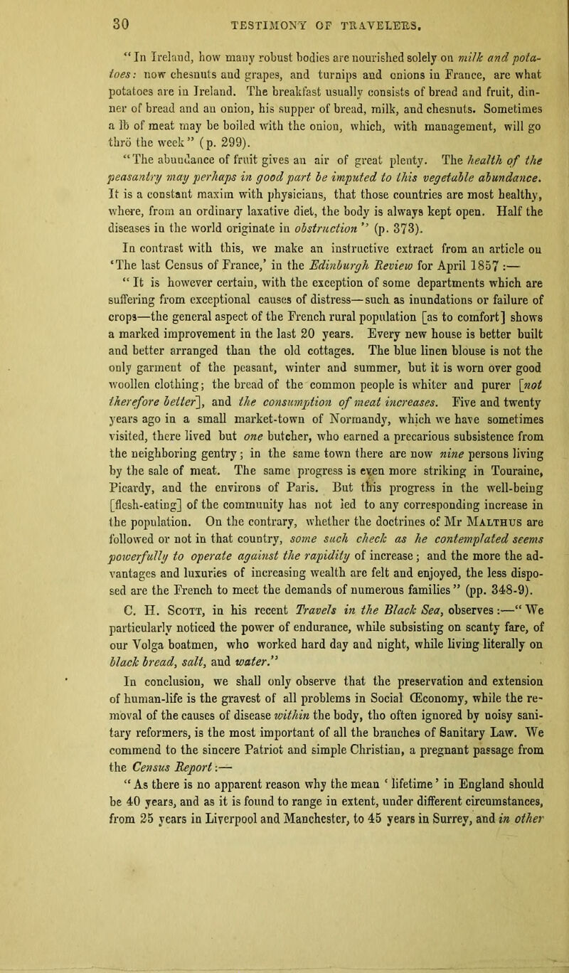 “ In Ireland, how many robust bodies are nourished solely on milk and pota- toes: now chesnuts aud grapes, and turnips and onions in Frauce, are what potatoes are in Ireland. The breakfast usually consists of bread and fruit, din- ner of bread and au onion, his supper of bread, milk, and chesnuts. Sometimes a lb of meat may be boiled with the onion, which, with management, will go thro tbe week” (p. 299). “The abundance of fruit gives an air of great plenty. The health of the peasantry may perhaps in good part be imputed to this vegetable abundance. It is a constant maxim with physicians, that those countries are most healthy, where, from an ordinary laxative diet, the body is always kept open. Half the diseases in the world originate in obstruction ” (p. 373). In contrast with this, we make an instructive extract from an article ou ‘The last Census of France,’ in the Edinburgh Review for April 1857 :— “ It is however certain, with the exception of some departments which are suffering from exceptional causes of distress—such as inundations or failure of crops—the general aspect of tbe French rural population [as to comfort] show's a marked improvement in the last 20 years. Every new house is better built and better arranged than the old cottages. The blue linen blouse is not the only garment of the peasant, winter and summer, but it is worn over good woollen clothing; the bread of the common people is whiter aud purer [not therefore better], and the consumption of meat increases. Five and twenty years ago in a small market-town of Normandy, which we have sometimes visited, there lived but one butcher, who earned a precarious subsistence from the neighboring gentry; in the same town there are now nine persons living by the sale of meat. The same progress is even more striking in Touraine, Picardy, and the environs of Paris. But this progress in the well-being [flesh-eating] of the community has not led to any corresponding increase in tbe population. On the contrary, whether the doctrines of Mr Malthus are followed or not in that country, some such check as he contemplated seems powerfully to operate against the rapidity of increase; and the more the ad- vantages and luxuries of increasing wealth arc felt and enjoyed, the less dispo- sed are the French to meet the demands of numerous families” (pp. 348-9). C. H. Scott, in his recent Travels in the Black Sea, observes:—“We particularly noticed the power of endurance, while subsisting on scanty fare, of our Volga boatmen, who worked hard day aud night, while living literally on black bread, salt, and water.” In conclusion, we shall only observe that the preservation and extension of human-life is the gravest of all problems in Social (Economy, while the re- moval of the causes of disease within the body, tho often ignored by noisy sani- tary reformers, is the most important of all the branches of Sanitary Law. We commend to the sincere Patriot and simple Christian, a pregnant passage from the Census Report:— “As there is no apparent reason why the mean ‘ lifetime’ in England should be 40 years, and as it is found to range in extent, under different circumstances, from 25 years in Liverpool and Manchester, to 45 years in Surrey, and in other
