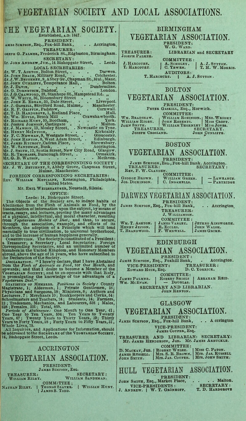 VEGETARIAN SOCIETY AND LOCAL ASSOCIATIONS. [HE VEGETARIAN SOCIETY. Established, a.d. 1847. PRESIDENT: ames Simpson, Esq.,Fox-hill Bank, . . Accrington. TREASURER: osEPH G. Palmer, Frederick St.,Edgbaston,Birmingham. SECRETARY: lr. John Andrew, Jun., 14 Bishopgate Street, . Leeds. LOCAL SECRETARIES: lr. W. T. Ashton, Bolton Street, . . . Darwen. lr. John Beach, Military Road, . . . Colchester, lr. J. W. Betteney , 9, Abbey Gr. .Chapman St., Hul.,Manc. lr. John Cunliffe,Temperance Hall,. . . Bolton. lr. J. Davie, Dunfermline. lr. G. Dornbusch, Dalstoh, .... London, lr. J.G.Crawford, 59, Stanhope St.,Hamp3teadRd. „ lr. W. White, 36, Bloomsbury Street . . . „ lr. John E. Edgar, 35, Dale Street, . . Liverpool, vlr. J. Gaskill, 8tretford Road, Hulme,. Manchester, lr. R. P. Griffin, Padstow, . . . Cornwall, vlr. T. D. Hardgrove, 1, Rutland Place, Hull, lr. Wm. Hoyle, Brook Mill . . Crawshawbooth. lr. Richard Hunt, 95, Bootham, . . York, lr. Joseph Johnson, Castlegate .... Malton. lr. J. Mawson, 13, Mosley Street, . Newcastle on Tyne. Vlr. Henry McIntosh, . ... Kirkcaldy, lr. F. C. Newman, 9, Westgate Street, . Gloucester. Mr. John Renton, 8, West Adam Street, . Edinburgh. Mr. James RYCROFT,Cadran Place, . . Shrewsbury. Mr. W. Sandeman, Busk, .... Accrington. Vlr. J. Smith, 12, Scotia Street, New City Road, Glasgow. Mr. R. Thomases, Burscough Street, . . Ormskirk. .Mr. G. B. Watson, Methven. SECRETARY OF THE CORRESPONDING SOCIETY : Mr. J. W. Betteney,9, Abbey Grove, Chapman Street, Hulme, Manchester. FOREIGN CORRESPONDING SECRETARIES: IIIev. William Metcalfe, Kensington, Philadelphia, United States. Mr. Emil Weilshaeuser, Neustadt, Silesia. OFFICE: Leeds: 14, Bishopgate Street. The Objects of the Society are, to induce habits of Abstinence from the Flesh of Animals as Food, by the iissemination of information upon the subject, by means of tracts,essays, and lectures, proving the many advantages of a physical, intellectual, and moral character, resulting from Vegetarian Habits of Diet; and thus, to secure, through the association, example, and efforts of its Members, the adoption of a Principle which will tend essentially to true civilization, to universal brotherhood, and to the increase of human happiness generally. Constitution. The Society is constituted of a President; a Treasurer; a Secretary; Local Secretaries; Foreign Corresponding Secretaries, and an unlimited number of Members in the United Kingdom, and Honorary Members abroad, above the age of 14 years, who have subscribed to Ihe Declaration of the Society. Declaration. “ I hereby declare, that I have Abstained from the Flesh of Animals as Food, lor One Month, and upwards; and that I desire to become a Member of the Vegetarian Society; and to co-opeiate with that Body, in promulgating the knowledge of the advantages of a Vegetarian Diet. Statistics of Members. Positioyis in Society: County Magistrate, 1; Alderman, 1; Private Gentlemen, IS: Physicians and Surgeons, 18; Ministers, 8; Authors and Lecturers, 7 ; Merchants 10; Bookkeepers and Clerks, 54: Schoolmasters and Teachers, 24; Students, 14; Farmers, 12 ; Tradesmen, Mechanics, and Labourers, 538 ; Males, 628 ;Females, 231: Total, 859. Periods of Abstinence: One Month to One Year, 41; One Year to Ten Years, 594 ; Ten Years to Twenty Years, 67; Twenty Years to Thirty Years, 19; Thirty Years to Forty Years, 28 ; Forty Years to Fifty Years, 31, Whole Lives, 75. All Inquiiies, and Applications for Information, should be addressed to the Secretary of the Vegetarian Society , 14, Bishopgate Street, Leeds. ACCRINGTON VEGETARIAN ASSOCIATION. PRESIDENT: James Simpson, Esq. TREASURER: SECRETARY: William Riley. William Sandeman. COMMITTEE ; Nathan Riley. | Thomas Slater. | William Hunt. | James S. Todd. BIRMINGHAM VEGETARIAN ASSOCIATION. PRESIDENT: W. G. Ward. TREASURER: LIBRARIAN and SECRETARY Joseph Palmer. COMMITTEE : J. Harcourt. | A. Scholey . I A. J. Sutton. T. Harcourt. J C. Yewen. | T. H. W. Morris. AUDITORS: T. Harcourt. | A. J. Sutton . BOLTON VEGETARIAN ASSOCIATION. PRESIDENT: Peter Gaskill, Esq., Horwich. COMMITTEE: Wm. Bradshaw. , William Robinson, i Mrs. Wright William Rigby. John Roberts. Miss Croft. John Smith. I William Thornley I Miss Jones. TREASURER. SECRETARY. Joseph Crosland. John ^Cunliffe. BOSTON VEGETARIAN ASSOCIATION. PRESIDENT: James Stmpson ,Esq., Fox-hill Bank. Accrington. TREASURER: SECRETARY: Rev. P. W. Clayden. COMMITTEE: George Brown. I William Green. | —Lawrance. Jos. Dickinson. J C. Ingamells. | — Partridge DARWEN VEGETARIAN ASSOCIATION. PRESIDENT: James Simpson, Esq., Fox-hill Bank, . . Accrington, TREASURER: J. Williamson. COMMITTEE : Wm.T. Ashton. I James Varley. I Jethro Ainsworth. Henry Jepson. R. Eccles. John Walsh. T. Brandwood. j F. Whewell. | James Grime. EDINBURGH VEGETARIAN ASSOCIATION. PRESIDENT : James Simtson, Esq., FoxhillBank, . Accrington. VICE-PRESIDENT: TREASURER: Edward Huie, Esq. D. C. Yorrick. COMMITTEE: James Palmer. I Robert Shiels I Abraham Reid. Wm. McEvan. I — Douglas. | SECRETARY AND LIBRARIAN. John Renton. GLASGOW VEGETARIAN ASSOCIATION. PRESIDENT: James Simpson, Esq., Fox-hill Bank, . . Accrington VICE-PRESIDENT: James Couper, Esq. TREASURER AND LIBRARIAN: SECRETARY: Mr. James Henderson, Jun. Mr. James Arbuckle. COMMITTEE: D. Mackay, Jun. I Robert Welsh. I Miss C. Paton. James Russell. I Mrs. S. R. Brown. Mrs. Jas. Russell John Smith. | Mrs. Jas. Couper. | Mrs. John Smith. HULL VEGETARIAN ASSOCIATION. PRESIDENT: John Smith, Esq., Market Place, . . . • Malton. VICE-PRESIDENTS : SECRETARY: J. Andrew. | W. T. Gronhopf. T. D. Hardgrove