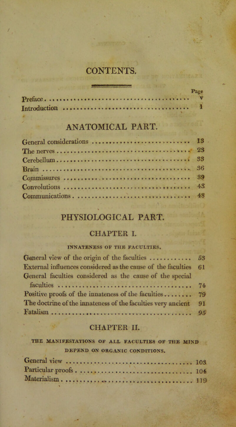 CONTENTS Page Preface, • • • • • v Introduction 1 \ # ANATOMICAL PART. General considerations 13 The nerves 23 Cerebellum i 33 Brain 36 Commissures 39 Convolutions 43 Communications 48 PHYSIOLOGICAL PART. CHAPTER I. INNATENESS OF THE FACULTIES. General view of the origin of the faculties 53 External influences considered as the cause of the faculties 61 General faculties considered as the cause of the special faculties 74 Positive proofs of the innateness of the faculties 79 The doctrine of the innateness of the faculties very ancient 91 Fatalism 95 CHAPTER II. THE MANIFESTATIONS OF ALL FACULTIES OF THE MIND DEPEND ON ORGANIC CONDITIONS. General view 103 Particular proofs 104 Materialism 119