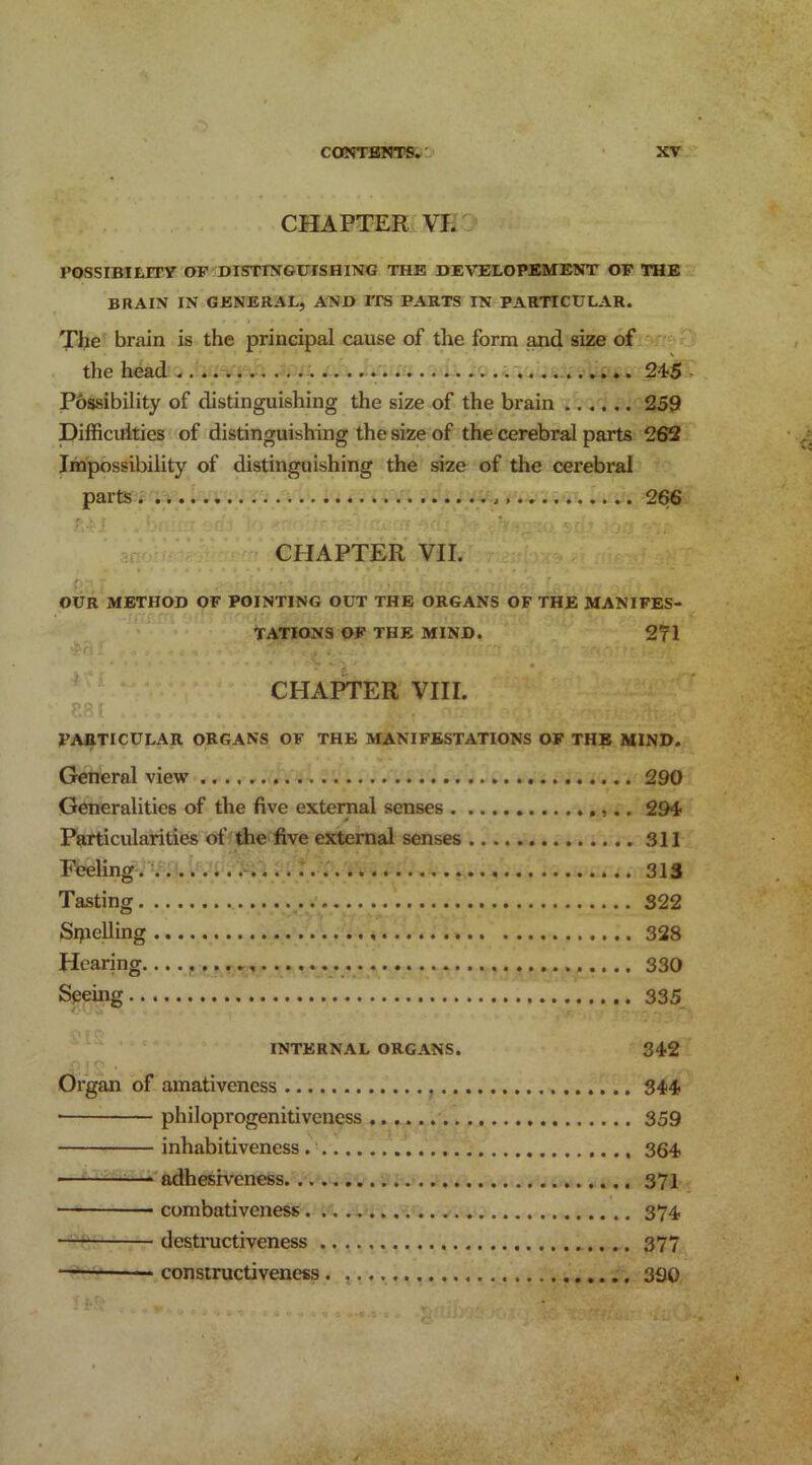 CHAPTER VI. POSSIBILITY OF DISTINGUISHING THE DEVELOPEMENT OF THE BRAIN IN GENERAL, AND ITS PARTS IN PARTICULAR. The brain is the principal cause of the form and size of the head . 245 Possibility of distinguishing the size of the brain 259 Difficulties of distinguishing the size of the cerebral parts 262 Impossibility of distinguishing the size of the cerebral parts . 266 CHAPTER VII. OUR METHOD OF POINTING OUT THE ORGANS OF THE MANIFES- TATIONS OF THE MIND. 271 ? .V, CHAPTER VIII. P. 81 PARTICULAR ORGANS OF THE MANIFESTATIONS OF THE MIND. General view 290 Generalities of the five external senses 294- Particularities of the five external senses 311 Feeling 313 Tasting 322 Srpelling 328 Hearing 330 Seeing 335 INTERNAL ORGANS. 342 Organ of amativeness 344 * philoprogenitiveness 359 inhabitiveness 364 ■ — adhesiveness 371 ■ combativeness 374 ■ destructiveness 377 constructiveness . 330