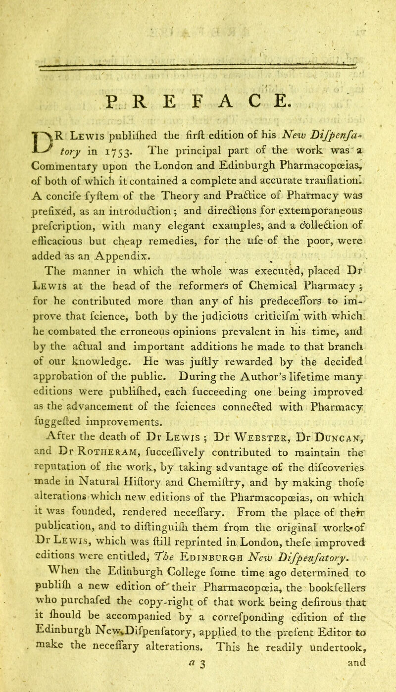 PREFACE. DR Lewis publiffied the firft edition of his New Difpenfa* tory in 1753. The principal part of the work was a Commentary upon the London and Edinburgh Pharmacopoeias, of both of which it contained a complete and accurate tranflation. A concife fyftem of the Theory and Praftice of Pharmacy Was prefixed, as an introdu&ion ; and directions for extemporaneous prefcription, with many elegant examples, and a ctolle&ion of efficacious but cheap remedies, for the ufe of the poor, were added as an Appendix. The manner in which the whole was executed, placed Dr Lewis at the head of the reformers of Chemical Pharmacy ; for he contributed more than any of his predecefiors to im- prove that fcience, both by the judicious criticifm with which, he combated the erroneous opinions prevalent in his time, and by the aftual and important additions he made to that branch of our knowledge. He was jullly rewarded by the decided approbation of the public. During the Author’s lifetime many editions were publiffied, each fucceeding one being improved as the advancement of the fciences connected with Pharmacy fuggefted improvements. After the death of Dr Lewis ; Dr Webster, Dr Duncan*, and Dr Rotheram, fucceffively contributed to maintain the reputation of the work, by taking advantage of the difcoveries made in Natural Hifiory and Chemiftry, and by making thofe alterations which new editions of the Pharmacopoeias, on which it was founded, rendered necefiary. From the place of their publication, and to diftinguiffi them from the original work^of Dr Lewis, which was Hill reprinted in, London, thefe improved editions were entitled, ¥he Edinburgh New Difpenfatory. When the Edinburgh College fome time ago determined to publiffi anew edition of their Pharmacopoeia, the bookfellers who purchafed the copy-right of that work being defirous that it ffiould be accompanied by a correfponding edition of the Edinburgh NewvDifpenfatory, applied to the prefent Editor to make the necefiary alterations. This he readily undertook,