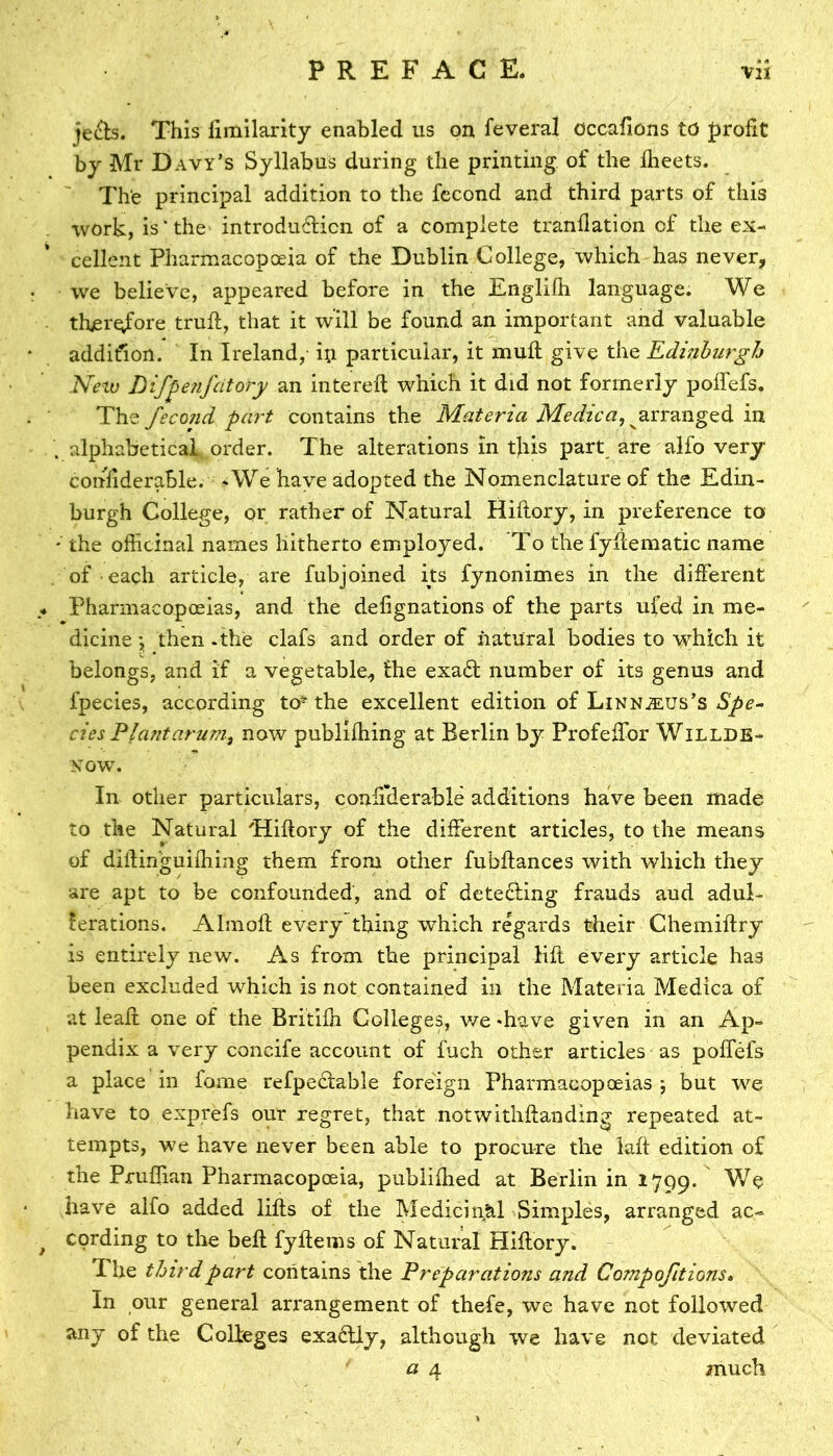 je&s. This fimilarity enabled us on feveral occafions to profit by Mr Davy’s Syllabus during the printing of the fheets. The principal addition to the fecond and third parts of this work, is* the introdu6licn of a complete tranflation of the ex- cellent Pharmacopoeia of the Dublin College, which has never, we believe, appeared before in the Englifh language. We therefore trull, that it will be found an important and valuable addition. In Ireland, ip particular, it muft give the Edinburgh New Difpenfcitory an intereft which it did not formerly poffefs. The fecoiid part contains the Materia Medica, arranged in . alphabetical, order. The alterations in tjiis part are alfo very confiderable. -We have adopted the Nomenclature of the Edin- burgh College, or rather of Natural Hiflory, in preference to * the officinal names hitherto employed. To the fyflematic name of each article, are fubjoined its fynonimes in the different * Pharmacopoeias, and the defignations of the parts ufed in me- dicine then - the clafs and order of natural bodies to which it belongs, and if a vegetable, the exad number of its genus and fpecies, according to^ the excellent edition of LiNNisus’s Spe- cies Plantarum, now publiffiing at Berlin by Profeffor Willde- now. In other particulars, confi’derablc additions have been made to the Natural 'Hiftory of the different articles, to the means of diilinguifbing them from other fubftances with which they are apt to be confounded, and of dete£fing frauds aud adul- terations. Almofl every thing which regards their Chemiftry is entirely new. As from the principal lift every article has been excluded which is not contained in the Materia Medica of at leaf! one of the Britifn Colleges, we -have given in an Ap- pendix a very concife account of fuch other articles as poffefs a place in fame refpectable foreign Pharmacopoeias ; but we have to exprefs our regret, that notwithstanding repeated at- tempts, we have never been able to procure the laft edition of the Pruffian Pharmacopoeia, publifhed at Berlin in 1799. We have alfo added lifts of the Medicinal Simples, arranged ac- ■f cording to the bell fyftems of Natural Hiftory. The third part contains the Preparations and Compofitions. In our general arrangement of thefe, we have not followed any of the Colleges exactly, although we have not deviated a 4 much