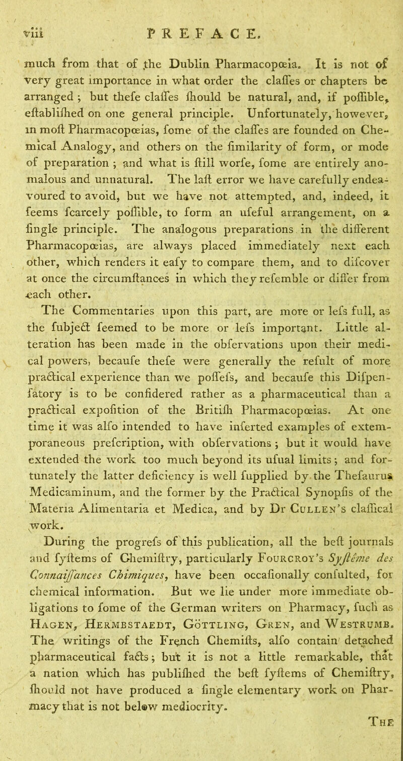 much from that of ,the Dublin Pharmacopoeia. It is not of very great importance in what order the claffes or chapters be arranged ; but thefe dalles Ihould be natural, and, if poffible* eltablilhed on one general principle. Unfortunately, however, m moll Pharmacopoeias, feme of the dalles are founded on Che- mical Analogy, and others on the limilarity of form, or mode of preparation ; and what is Hill worfe, fome are entirely ano- malous and unnatural. The lall error we have carefully endea- voured to avoid, but we have not attempted, and, indeed, it feems fcarcely pollible, to form an ufeful arrangement, on a lingle principle. The analogous preparations in the different Pharmacopoeias, are always placed immediately next each other, which renders it eafy to compare them, and to difeover at once the circumliances in which they refemble or differ from ■each other. The Commentaries upon this part, are more or lefs full, as the fubjedt feemed to be more or lefs important. Little al- teration has been made in the obfervations upon their medi- cal powers, becaufe thefe were generally the refult of more pradtical experience than we poffefs, and becaufe this Difpen- fatory is to be conlidered rather as a pharmaceutical than a pradlical expolition of the Britilh Pharmacopoeias. At one time it was alfo intended to have inferted examples of extem- poraneous prefeription, with obfervations ; but it would have extended the work too much beyond its ufual limits; and for- tunately the latter deficiency is well fupplied by the Thefaurus Medicaminum, and the former by the Practical Synopfis of the Materia Alimentaria et Medica, and by Dr Cullen’s claffical work. During the progrefs of this publication, all the belt journals and fyllems of Ghemiftry, particularly FourcRoy’s Syjleme des Connaijfatices Chimiques, have been occafionally confulted, for chemical information. But we lie under more immediate ob- ligations to fome of the German writers on Pharmacy, fuel! as Hagen, Hermestaedt, Gottling, Gren, and Westrumb. The writings of the French Chemills, alfo contain' detached pharmaceutical fadls; but it is not a little remarkable, that a nation which has publiflied the beft fyllems of Chemillry, Ihould not have produced a lingle elementary work on Phar- macy that is not bel®w mediocrity. The